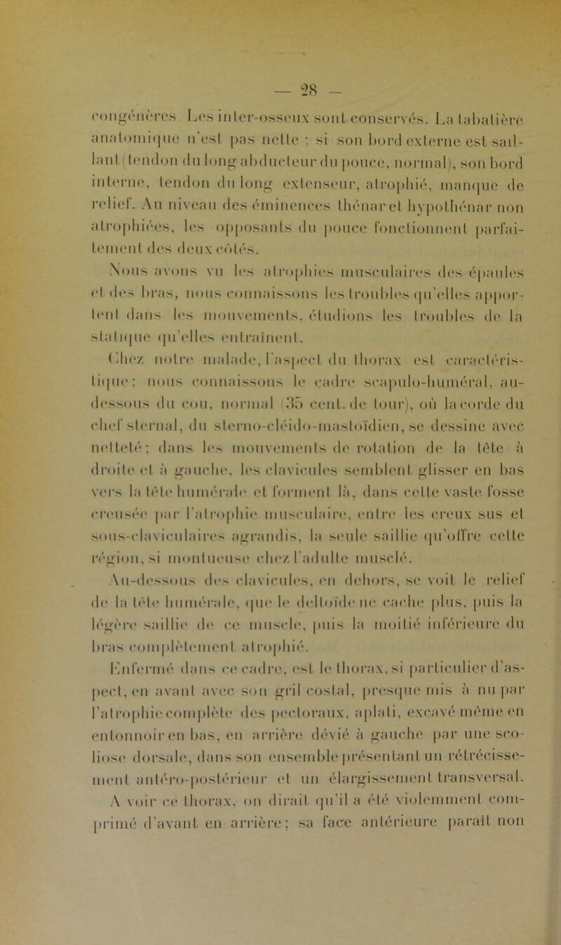 congénères. Les inler-osseux sont conservés. La tabatière analomiq ne n est pas nette; si son bord externe est sail- lanl leiulon du long abducteur du pouce, normal), son bord interne, tendon du long extenseur, atrophié, manque de relief. Au niveau des éminences thénarel hvpolhénar non atrophiées, les opposants du pouce fonctionnent parfai- tement dos deux côtés. Nous avons vu les atrophies musculaires des épaules et <les bras, nous connaissons les troubles qu'elles appor- tent dans les mouvements, éludions les troubles de la sialique qu elles entraînent. Liiez notre malade, l’aspect du thorax e.sl caractéris- tique; nous connaissons le cadre scapulo-liuméral, au- dessous du cou, normal dû cenl.de tour), où la corde du chef sternal, du sterno-cléido-mastoïdien, se dessine avec netteté; dans les mouvements de rotation de la tète à droite et à gauche, les clavicules semblent glisser en bas vers la tète humérale et forment là, dans celte vaste fosse creusée par l'atrophie musculaire, entre les creux sus et sous-claviculaires agrandis, la seule saillie qu'offre celte région, si muntucusc chez I adulte musclé. Au-dessous des clavicules, en dehors, se voit le relief de la télé humérale, «pu* le deltoïde ne cache plus, puis la légère saillie de ce muscle, puis la moitié inférieure du bras complètement atrophié. Knfermé dans ce cadre, est le thorax, si particulier d’as- pect, en avant avec son gril costal, presque mis à nu par l'atrophie complète des pectoraux, aplati, excavé même en entonnoiren bas, en arrière dévié à gauche par une sco- liose' dorsale, dans son ensemble présentant un rétrécisse- ment antéro-postérieur et un élargissement transversal. A voir ce thorax, on dirait qu’il a été violemment com- primé d’avant en arrière; sa face antérieure paraît non