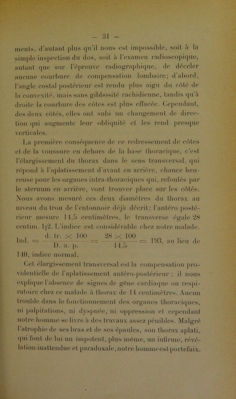 menls, d’autant plus qu’il nous est impossible, soit à la simple inspection du dos, soit à l’examen radioscopique, autant que sur l’épreuve radiographique, de déceler aucune courbure de compensation lombaire; d’abord, l’angle costal postérieur est rendu plus aigu du côté de la convexité, mais sans gibbosité rachidienne, tandis qu’à droite la courbure des côtes esl plus effacée. Cependant, des deux côtés, elles ont subi un changement de direc- tion qui augmente leur obliquité et les rend presque verticales. La première conséquence de ce redressement de côtes et de la voussure en dehors de la base thoracique, c’est l’élargissement du thorax dans le sens transversal, qui répond à l’aplatissement d’avant en arrière, chance heu- reuse pour les organes intra-thoraciques qui, refoulés par le sternum en arrière, vont trouver place sur les côtés. Nous avons mesuré ces deux diamètres du thorax au niveau du trou de l’entonnoir déjà décrit ; l anière posté- rieur mesure 1 1,5 centimètres, le transverse égale 28 cenlim. 112. L’indice est considérable chez notre malade, d. Ir. x 100 28 X 100 D. a. |>. 14,5 Ind. = 193, au lieu de MO, indice normal. Cel élargissement transversal est la compensation pro- videntielle de l’aplatissement antéro-postérieur ; il nous explique l'absence de signes de gène cardiaque ou respi- ratoire chez ce malade à thorax de 1 \ centimètres. Aucun trouble dans le fonctionnement des organes thoraciques, ni palpitations, ni dyspnée, ni oppression et cependant notre homme se livre à des travaux assez pénibles. Malgré I atrophie de ses bras et de ses épaules, son thorax aplati, qui font de lui un impotent, plus même, un infirme, révé- lation inattendue et paradoxale, notre homme esl portefaix.