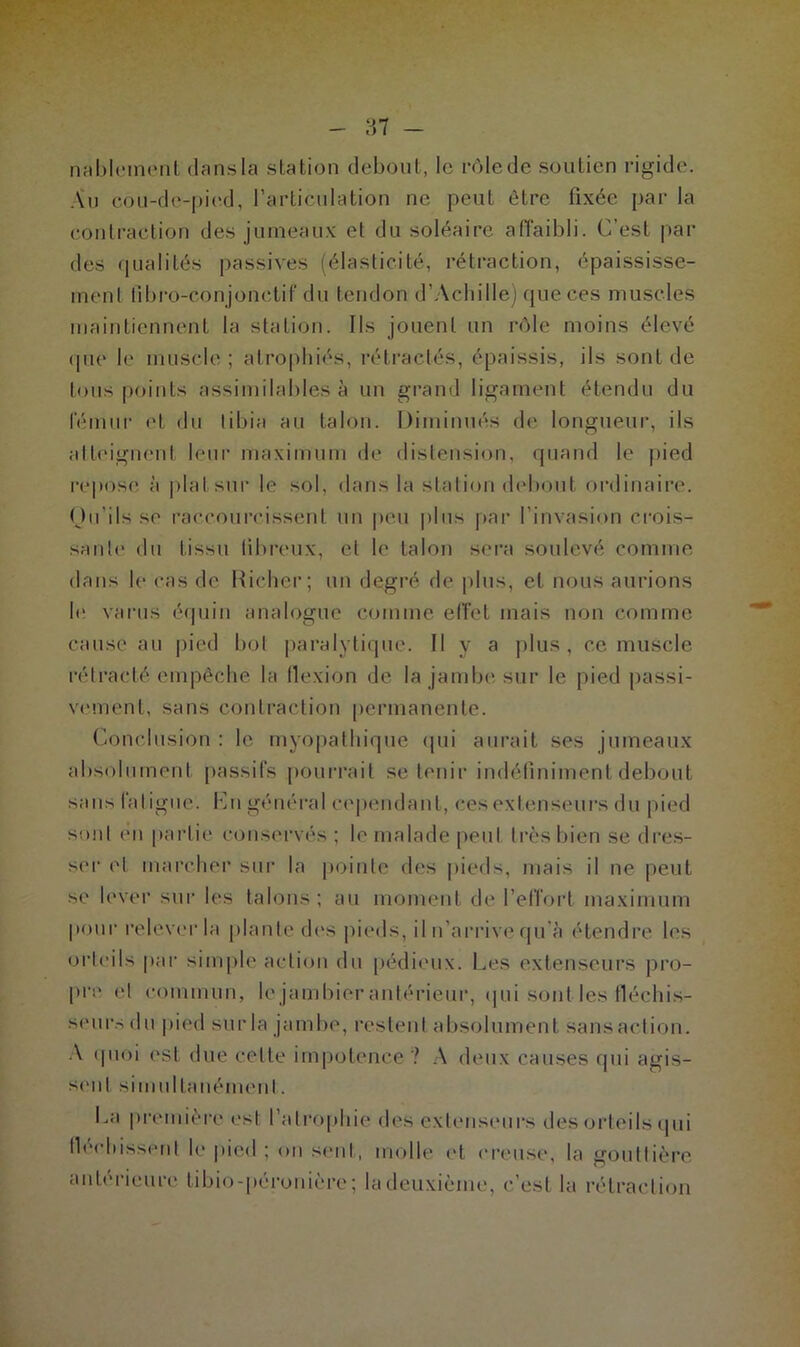 87 - nablement dans la station debout, le rôle de soutien rigide. Au cou-de-pied, l’articulation ne peut être fixée par la contraction des jumeaux et du soléaire affaibli. C’est par des qualités passives (élasticité, rétraction, épaississe- ment fibro-conjonctif du tendon d’Achille) que ces muscles maintiennent la station. Ils jouent un rôle moins élevé que le muscle; atrophiés, rétractés, épaissis, ils sont de tous points assimilables à un grand ligament étendu du lemur et du tibia au talon. Diminués de longueur, ils atteignent leur maximum de distension, quand le pied repose à plat sur le sol, dans la station debout ordinaire. Ou’ils se raccourcissent un peu plus par l’invasion crois- sante du tissu fibreux, et le talon sera soulevé comme dans le cas de Didier; un degré de plus, et nous aurions le varus équin analogue comme effet mais non comme cause au pied bot paralytique. Il y a plus, ce muscle rétracté empêche la flexion de la jambe sur le pied passi- vement, sans contraction permanente. Conclusion : le myopathique qui aurait ses jumeaux absolument passifs pourrait se tenir indéfiniment debout sans fatigue. K ri général cependant, ces extenseurs du pied sont en partie conservés ; le malade peut très bien se dres- ser et marcher sur la pointe des pieds, mais il ne peut se lever sur les talons; au moment de l’effort maximum pour relever la plante des pieds, il n’arrive qu'à étendre les orteils par simple action du pédieux. Les extenseurs pro- pre et commun, le jambier antérieur, qui sont les fléchis- seurs du pied sur la jambe, restent absolument sansaetion. A quoi est due celte impotence ? A deux causes qui agis- sent simultanément. La première est l’atrophie des extenseurs des fléchissent le pied ; on seul, molle et creuse, la antérieure tibio-péronière ; la deuxième, c’est la orteils qui gouttière rétraction