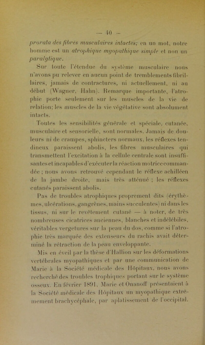 10 prorata clés fibres musculaires intactes; en un mot, notre homme est un atrophique myopathique simple et non un paralytique. Sur toute l’étendue du système musculaire nous n’avons pu relever en aucun point de tremblements fibril- laires, jamais de contractures, ni actuellement, ni au début (Wagner, Hahn). Hemarque importante, l’atro- phie porte seulement sur les muscles de la vie de relation; les muscles de la vio végétative sont absolument intacts. Toutes les sensibilités générale et spéciale, cutanée, musculaire et sensorielle, sont normales. Jamais de dou- leurs ni de crampes, sphincters normaux, les réflexes ten- dineux paraissent abolis, les fibres musculaires qui transmettent l'excitation à la cellule centrale sont insuffi- sant es et incapables d’exécuter la réaction motrice comman- dée ; nous avons retrouvé cependant le réflexe achilléen de la jambe droite, mais très atténué ; les réflexes cutanés paraissent abolis. Pas de troubles atrophiques proprement <1 its (érythè- mes, ulcérations,gangrènes, mains succulentes) ni dans les tissus, ni sur le revêtement cutané — à noter, de très nombreuses cicatrices anciennes, blanches et indélébiles, véritables vergelures sur la peau du dos, comme si 1 atro- phie très marquée des extenseurs du rachis avait déter- miné la rétraction de la peau enveloppante. Mis en éveil par la thèse d'Hallion sur les déformations vertébrales mvopathiques et par une communication de Marie à la Société médicale des Hôpitaux, nous avons recherché des troubles trophiques portant sur le système osseux. En février 1891, Marie et Onanofl présentaient a la Société médicale des Hôpitaux un myopalhique extrê- mement brachycéphale, par aplatissement de 1 occipital.