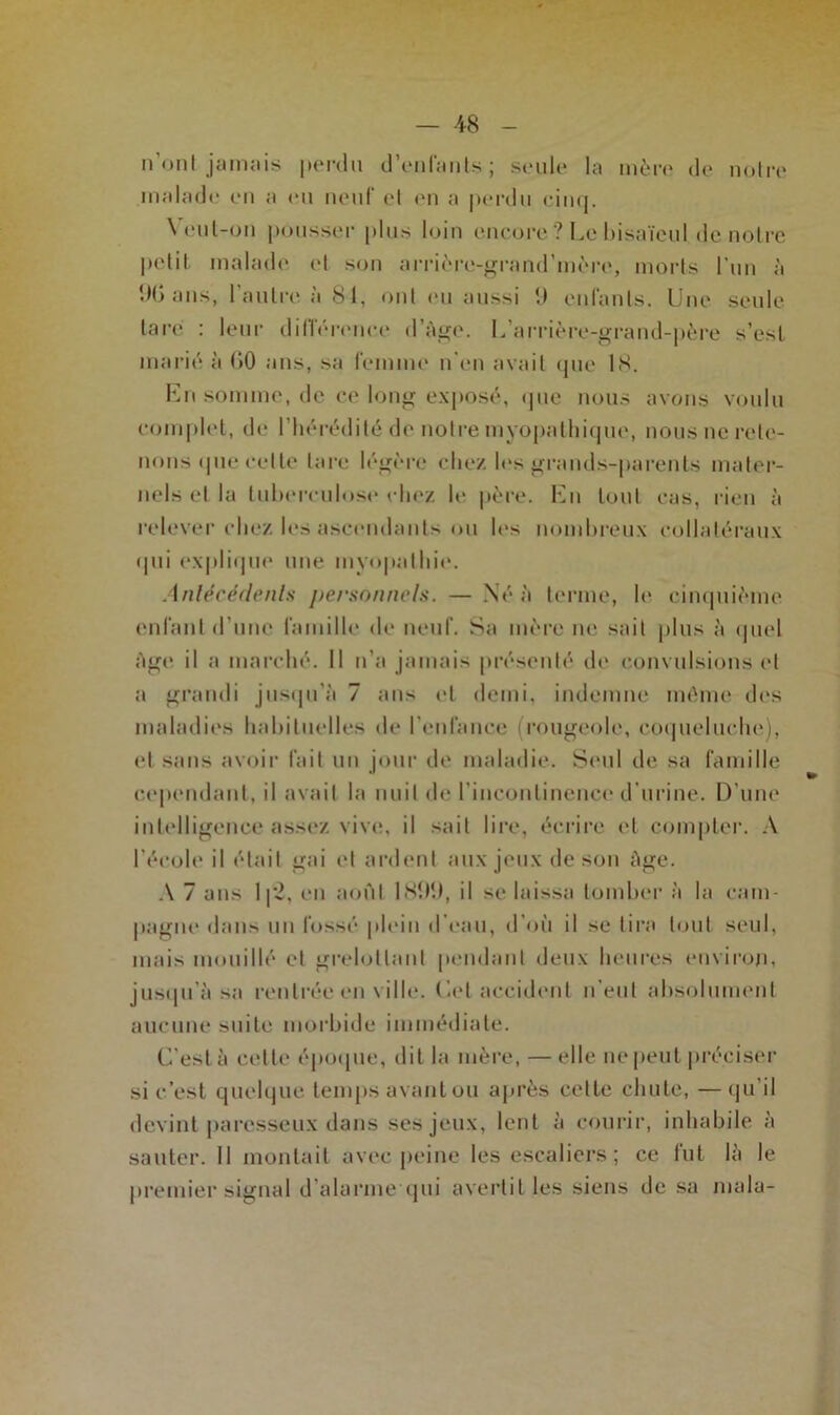 — -48 n’ont jamais perdu d’enfants; seule la mère de notre malade en a eu neuf et en a perdu cinq. Veut-on pousser plus loin encore? Le bisaïeul de notre petit malade et son arrière-grand’mère, morts l’un à 90 ans, l’autre à 81, ont eu aussi 9 enfants. Une seule tare : leur différence d’âge. L’arrière-grand-père s’est marié à 00 ans, sa femme n en avait que 18. En somme, de ce long exposé, que nous avons voulu complet, de l’hérédité de notre myopathique, nous ne rete- nons que cette lare légère chez les grands-parents mater- nels et la tuberculose chez le père. En tout cas, rien à relever chez les ascendants ou les nombreux collatéraux <pii explique une myopathie. Antécédente personnels. — Né à terme, le cinquième enfant d’une famille de neuf. Sa mère ne sait plus à quel Age il a marché. Il n’a jamais présenté de convulsions et a grandi jusqu'à 7 ans et demi, indemne même des maladies habituelles de l’enlànce i rougeole, coqueluche), et sans avoir fait un jour de maladie. Seul de sa famille cependant, il avait la nuit de l’incontinence d’urine. D’une intelligence assez vive, il sait lire, écrire et compter. A l’école il était gai et ardent aux jeux de son âge. A 7 ans lp2, en août 1899, il se laissa tomber à la cam- pagne dans un fossé plein d eau, d’où il se tira tout seul, mais mouillé et grelottant pendant deux heures environ, jusqu’à sa rentrée en ville. Let accident n’eut absolument aucune suite morbide immédiate. C'est à celle époque, dit la mère, — elle ne peut préciser si c’est quelque temps avant ou après cette chute, —qu’il devint paresseux dans ses jeux, lent à courir, inhabile à sauter. Il montait avec peine les escaliers; ce fut là le premier signal d’alarme qui avertit les siens de sa mala-