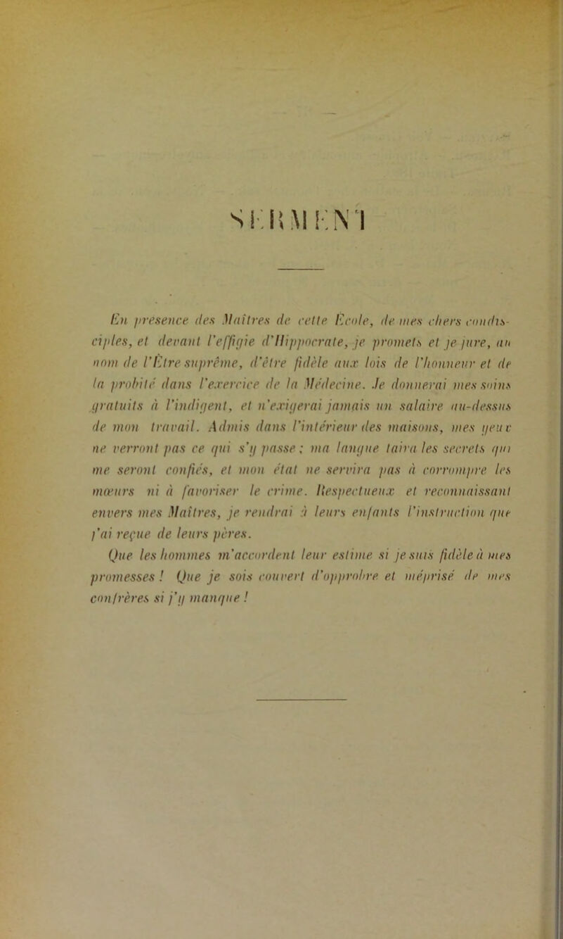 SKÜMHM Eu /iresence des Mail tes de relie Ecole, de mes cliers condts- ci/des, et devant l'effigie d'Hippocrate, je promets et je jure, au nom de l’Etre suprême, d’être fidèle aux lois de l'honneur et de la probité dans l’exercice île la Médecine, .le donnerai mes soins gratuits à l’indigent, et n’exigerai jamais un salaire au-dessus de mon travail. Admis dans l’intérieur des maisons, mes geuc ne verront pas ce qui s’g passe ; ma langue taira les secrets gui me seront confiés, et mon état ne servira pas à corrompre les mœurs ni à favoriser le crime. Ilespectueux et reconnaissant envers mes Maîtres, je rendrai à leurs enfants l’instruction que l’ai reçue de leurs pères. Que les hommes m’accordent leur estime si je suis fidèle à mes promesses ! Que je sois couvert d’opprobre et méprisé de mes confrères si j’g manque !