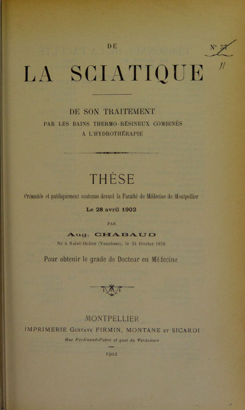 DE LA SCIATIQUE DE SON TRAITE VIENT PAR LES BAINS THERMO-RÉSINEUX COMBINÉS A L’HYDROTHÉRAPIE THÈSE Présentée et publiquement soutenue devant la Faculté de Médecine de Montpellier Le 28 avril 1902 PAR Aug. CHABAUD NO à Siint-Didier (Vaucluse), le 24 février 1876 Pour obtenir le grade de Docteur en Médecine ~U$zr— MONTPELLIER IMPRIMERIE Gustave FIRMIN, MONTANE et SICARDI Rue Ferdinand-Fabre et quai du Verdanson 1902