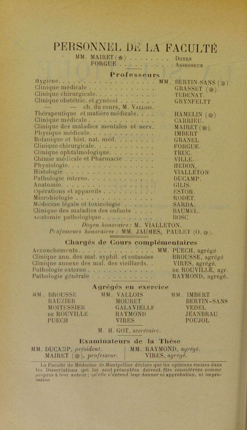 PERSONNEL DE LA FACULTÉ MM. MAlRET(*fc) . FORGUE . . . Doyen Assesseur Prof esse u rs Hygiène MM. BERTIN-SANS ($) Clinique médicale GRASSET (#). Clinique chirurgicale TEDENAT. Clinique obstélric. et gynécol GRYNFELTT. — — ch. du cours, M. Vallois. Thérapeutique et matière médicale. . . . HAMELIN ($) Clinique médicale CARRIEU. Clinique des maladies mentales et nerv. MAlltET(efc). Physique médicale IMBERT Botanique et hist. nat. méd GRANEL. Clinique chirurgicale FORGUE. Clinique ophtalmologique TRUC. Chimie médicale et Pharmacie VILLE. Physiologie I1EDON. Histologie VIALLETON. Pathologie interne DUCAMP. Anatomie Cil LIS. Opérations et appareils ESTOR. Microbiologie RODET. Médecine légale et toxicologie SARDA. Clinique des maladies des enfants .... BAUMEL. anatomie pathologique I10SC Doyen honoraire: M. VIALLETON. Dto/esseurs honoraires : MM. JAUMES, PAULET (O. #J. Chargés de Cours complémentaires Accouchements MM. PUECH, agrégé Clinique ami. des mal. syphil. elcutanées BROUSSE, agrégé Clinique annexe des mal. des vieillards. . VIRES, agrégé. Pathologie externe de R0UV1LLË, agr. Pathologie générale RAYMOND, agrégé. Agrégés en exercice MM. BROUSSE MM. VALLOIS MM. IMBERT RAUZIGR MOURET BERTIN-SANS M01TESS1ER GALAVIELLK VEDEL DE ROUVILLE RAYMOND JEANBRAU PUECH VIRES POUJOL M. H. GOT, secrétaire. Examinateurs de la Thèse MM. DUCAMP, président. MM. RAYMOND, agrégé. MAlltET ($), professeur. VIRES, agrégé. La Faculté de Médecine de Montpellier déclare que les opinions émises dans les Dissertations qui lui sont présentées doivent être considérées comme propres à leur auteur : qu'elle n’entend leur donner ni approbation, ni impro- l talion