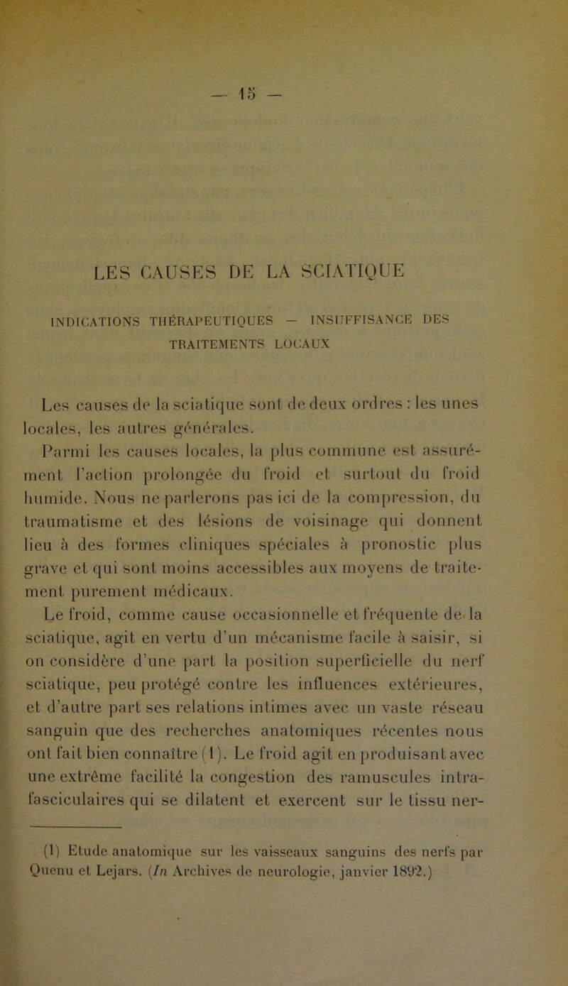 LES CAUSES DE LA SCIATIQUE INDICATIONS THÉRAPEUTIQUES — INSUFFISANCE DES TRAITEMENTS LOCAUX Les causes de la sciatique sont de deux ordres : les unes locales, les autres générales. Parmi les causes locales, la plus commune est assuré- ment l’action prolongée du froid et surtout du froid humide. Nous ne parlerons pas ici de la compression, du traumatisme et des lésions de voisinage qui donnent lieu à des formes cliniques spéciales à pronostic plus grave et qui sont moins accessibles aux moyens de traite- ment purement médicaux. Le froid, comme cause occasionnelle et fréquente de la sciatique, agit en vertu d’un mécanisme facile h saisir, si on considère d’une part la position superficielle du nerf sciatique, peu protégé contre les influences extérieures, et d’autre part ses relations intimes avec un vaste réseau sanguin que des recherches anatomiques récentes nous ont fait bien connaître (1). Le froid agit en produisant avec une extrême facilité la congestion des ramuscules intra- fasciculaires qui se dilatent et exercent sur le tissu ner- (1) Elude anatomique sur les vaisseaux sanguins des nerfs par Quenu et Lejars. (In Archives de neurologie, janvier 1892.)