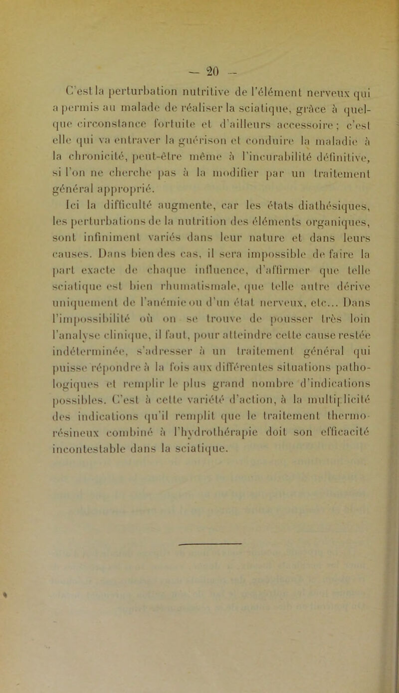 C'est la perturbation nutritive de l’élément nerveux qui a permis au malade de réaliser la sciatique, grâce à quel- que circonstance fortuite et d’ailleurs accessoire; c’est elle qui va entraver la guérison et conduire la maladie à la chronicité, peut-être même à l’incurabilité définitive, si l’on ne cherche pas à la modifier par un traitement général approprié. Ici la difficulté augmente, car les états dialhésiques, les perturbations de la nutrition des éléments organiques, sont infiniment variés dans leur nature et dans leurs causes. Dans bien des cas, il sera impossible défaire la part exacte de chaque influence, d’affirmer que telle sciatique est bien rhumatismale, que telle autre dérive uniquement de l'anémie<>u d’un état nerveux, etc... Dans l’impossibilité où on se trouve de pousser très loin l’analyse clinique, il faut, pour atteindre cette cause restée indéterminée, s’adresser à un traitement général qui puisse répondre à la fois aux différentes situations patho- logiques et remplir le plus grand nombre d’indications possibles, (’.’est à cette variété d’action, à la multiplicité des indications qu’il remplit que le traitement thermo- résineux combiné à l’hydrothérapie doit son efficacité incontestable dans la sciatique.