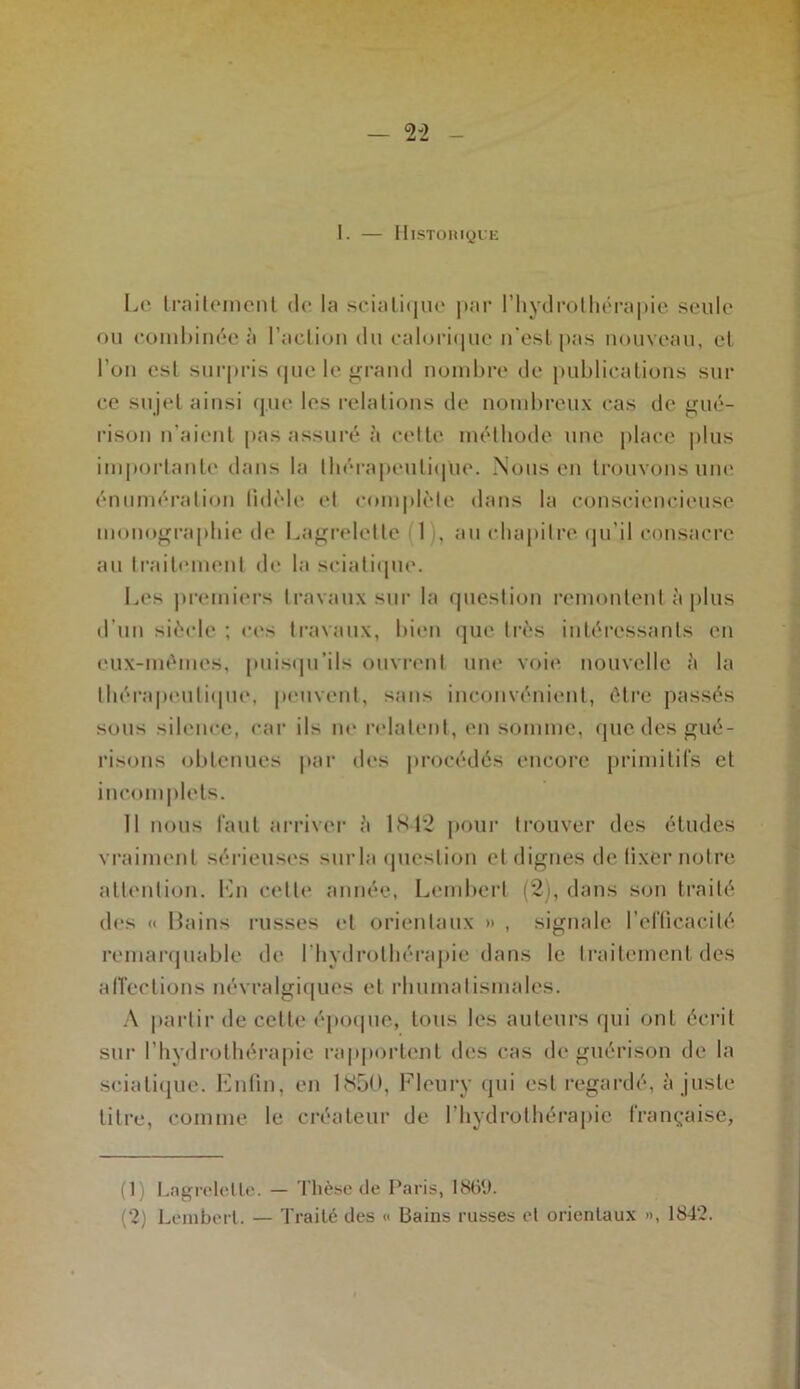 I. — Historique Le traitement de la sciatique par l’hydrothérapie seule ou combinée à l’action du calorique n'est pas nouveau, et l’on est surpris que le grand nombre de publications sur ce sujet ainsi que les relations de nombreux cas de gué- rison n’aient pas assuré à celte méthode une place plus importante dans la thérapeutique. Nous en trouvons une énumération fidèle et complète dans la consciencieuse monographie de Lagrelette I , au chapitre qu’il consacre au traitement de la sciatique. Les premiers travaux sur la question remontent à plus d’un siècle ; ces travaux, bien que très intéressants en eux-mémes, puisqu’ils ouvrent une voie nouvelle à la thérapeutique, peuvent, sans inconvénient, être passés sous silence, car ils ne relatent, en somme, que des gué- risons obtenues par des procédés encore primitifs et incomplets. 11 nous faut arriver à 1842 pour trouver des études vraiment sérieuses surla question et dignes de fixer notre attention. Lu celle année, Lembert (2), dans son traité des « Bains russes et orientaux » , signale l’efficacité remarquable de l’hydrothérapie dans le traitement des affections névralgiques et rhumatismales. A partir de cette époque, tous les auteurs qui ont écrit sur l’hydrothérapie rapportent des cas de guérison de la sciatique. Enfin, en 1850, Fleury qui est regardé, a juste titre, comme le créateur de l’hydrothérapie française, (1) Lagrelette. — Thèse de Paris, 1869. (2) Lembert. — Traité des <> Bains russes et orientaux », 1842.