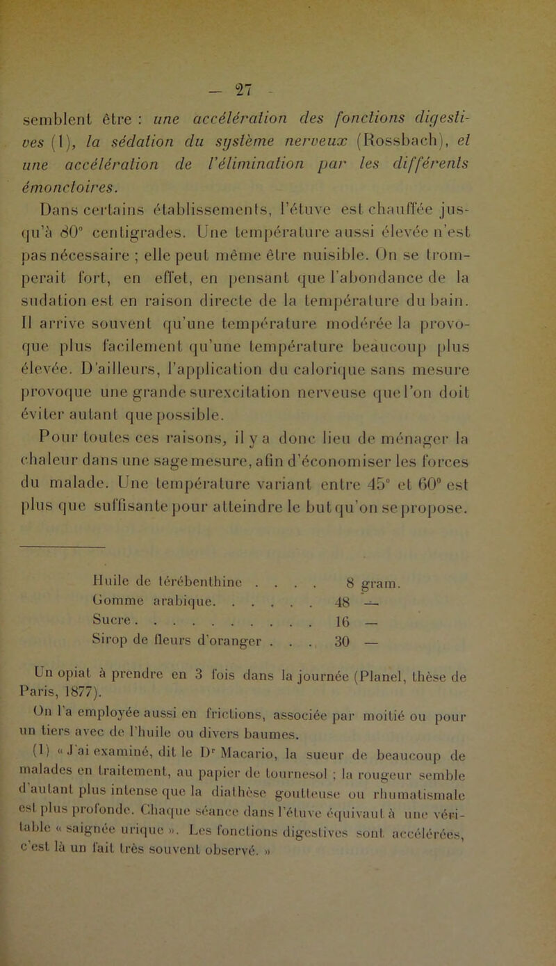 °27 semblent être : une accélération des fonctions digesti- ves (1), la sédation du système nerveux (Rossbach), et une accélération de Vélimination par les différents émonctoires. Dans certains établissements, l’étuve est chauffée jus- qu’à 80° centigrades. Une température aussi élevée n’est pas nécessaire ; elle peut même être nuisible. On se trom- perait fort, en effet, en pensant que l'abondance de la sudation est en raison directe de la température du bain. Il arrive souvent qu’une température modérée la provo- que plus facilement qu’une température beaucoup plus élevée. D’ailleurs, l’application du calorique sans mesure provoque une grande surexcitation nerveuse que l’on doit éviter autant que possible. Pour toutes ces raisons, il y a donc lieu de ménager la chaleur dans une sage mesure, afin d’économiser les forces du malade. Une température variant entre 45° et 60° est plus que suffisante pour atteindre le but qu’on se propose. Huile de térébenthine .... 8 grain. Gomme arabique 48 — Suere 16 Sirop de (leurs d'oranger ... 30 — Un opiat à prendre en 3 l'ois dans la journée (Planel, thèse de Paris, 1877). On 1 a employée aussi en frictions, associée par moitié ou pour un tiers avec de l’huile ou divers baumes. (1) « .1 ai examiné, dit le Dr Macario, la sueur de beaucoup de malades en traitement, au papier de tournesol ; la rougeur semble d autant plus intense que la diathèse goutte,use ou rhumatismale est plus profonde. Chaque séance dans l’étuve équivaut à une véri- table « saignée urique ». Les fonctions digestives sont accélérées, c'est là un fait très souvent observé. »