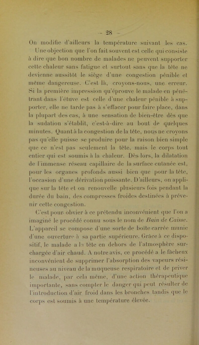 On modifie d’ailleurs la température suivant les cas. Une objection que l’on fait souvent est celle qui consiste à dire <[ue bon nombre de malades ne peuvent supporter celte chaleur sans fatigue et surtout sans que la tête ne devienne aussitôt le siège d’une congestion pénible et môme dangereuse. C’est là, croyons-nous, une erreur. Si la première impression qu’éprouve le malade en péné- trant dans l’étuve est celle d’une chaleur pénible à sup- porter, elle ne tarde pas à s’effacer pour faire place, dans la plupart des cas, à une sensation de bien-être dès que la sudation s’établit, c’est-à-dire au bout de quelques minutes. Quant à la congestion delà tête, nous ne croyons pas quelle puisse se produire pour la raison bien simple que ce n’est pas seulement la tête, mais le corps tout entier qui est soumis à la chaleur. Dès lors, la dilatation de I immense réseau capillaire de la surface cutanée est, pour les organes profonds aussi bien que pour la tête, l'occasion d’une dérivation puissante. D’ailleurs, on appli- que sur lu tête et on renouvelle plusieurs fois pendant la durée du bain, des compresses froides destinées à préve- nir cette congestion. C’est pour- obvier à ce prétendu inconvénient que l’on a imaginé le procédé connu sous le nom de liain de Caisse. U appareil se 'compose d une sorte de boite carrée munie d’une ouverture à sa partie supérieure. Cràce à ce dispo- sitif, le malade a la tête en dehors de I atmosphère sur- chargée d’air chaud. A notre avis, ce procédé a le fâcheux inconvénient de supprimer l’absorption des vapeurs rési- neuses au niveau de la muqueuse respiratoire et de priver le malade, par cela même, d’une action thérapeutique importante, sans compter le danger qui peut résulter de 1 introduction d’air froid dans les bronches tandis que le corps est soumis à une température élevée.