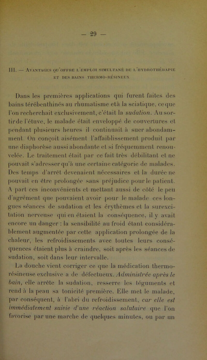 111. — Avantagés qu'offre l’emploi simultané de l'hydrothérapie ET DES BAINS THERMO-RÉSINEUX Dans les premières applications qui furent faites des bains térébenthines au rhumatisme età la sciatique, ceque bon recherchait exclusivement, c’était la sudation. Au sor- lirdc l’étuve, le malade était enveloppé de couvertures et pendant plusieurs heures il continuait à suer abondam- ment. On conçoit aisément l’affaiblissement produit par une diaphorèse aussi abondante et si fréquemment renou- velée. Le traitement était par ce fait très débilitant et ne pouvait s’adresser qu’à une certaine catégorie de malades. Des temps d’arrêt devenaient nécessaires et la durée ne pouvait en être prolongée sans préjudice pour le patient. A part ces inconvénients et mettant aussi de côté le peu d’agrément que pouvaient avoir pour le malade ces lon- gues séances de sudation et les érythèmes et la surexci- tation nerveuse qui en étaient la conséquence, il y avait encore un danger : la sensibilité au froid étant considéra- blement augmentée par cette application prolongée de la chaleur, les refroidissements avec toutes leurs consé- quences étaient plus à craindre, soit après les séances de sudation, soit dans leur intervalle. La douche vient corriger ce que la médication thermo- résineuse exclusive a de défectueux. Administrée après le bain, elle arrête la sudation, resserre les téguments et rend à la peau sa tonicité première. Elle met le malade, par conséquent, à l’abri du refroidissement, car elle est immédiatement suivie d'une réaction salutaire que l’on favorise par une marche de quelques minutes, ou par un