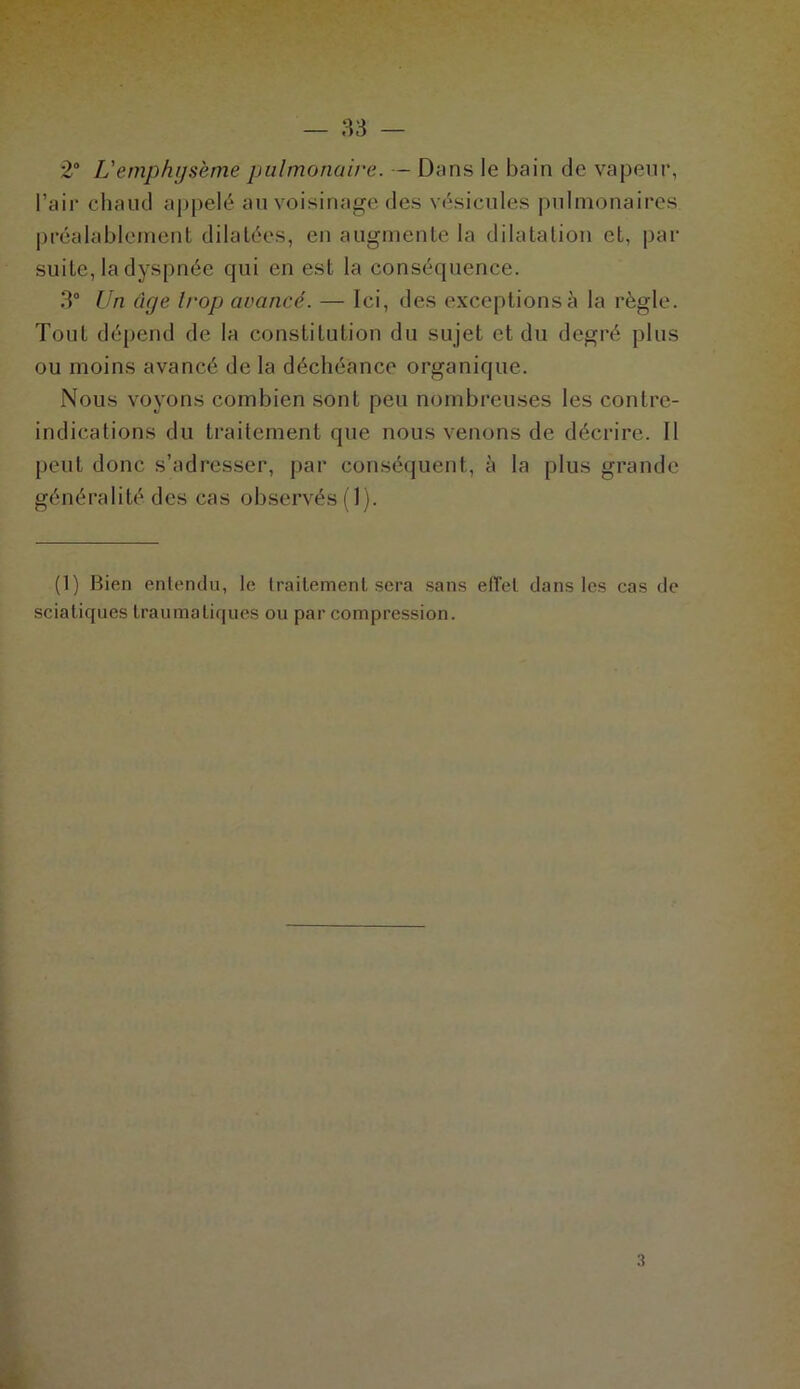 2° Vemphysème pulmonaire. — Dans le bain de vapeur, l’air chaud appelé au voisinage des vésicules pulmonaires préalablement dilatées, en augmente la dilatation et, par suite, la dyspnée qui en est la conséquence. 3° Un âge trop avancé. — Ici, des exceptions à la règle. Tout dépend de la constitution du sujet et du degré plus ou moins avancé de la déchéance organique. Nous voyons combien sont peu nombreuses les contre- indications du traitement que nous venons de décrire. Il peut donc s’adresser, par conséquent, à la plus grande généralité des cas observés (1). (1) Bien entendu, le traitement sera sans effet dans les cas de sciatiques traumatiques ou par compression.