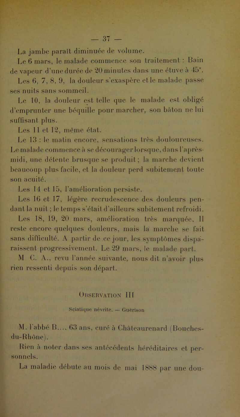 La jambe paraît diminuée de volume. Le 6 mars, le malade commence son traitement: Bain de vapeur d’une durée de 20 minutes dans une étuve à 45°. Les 6, 7, 8, 9, la douleur s’exaspère et le malade passe ses nuits sans sommeil. Le 10, la douleur est telle que le malade est obligé d’emprunter une béquille pour marcher, son bâton ne lui suffisant plus. Les 11 et 12, même état. Le 13 : le matin encore, sensations très douloureuses. Le ma Iad e comni (:nce à se d écoilrager lorsq ue, d a n s l 'a près• midi, une détente brusque se produit; la marche devient beaucoup plus facile, et la douleur perd subitement toute son acuité. Les 14 et 15, l’amélioration persiste. Les 10 et 17, légère recrudescence des douleurs pen- dant la nuit ; le temps s’étail d’ailleurs subitement refroidi. Les 18, 19, 20 mars, amélioration très marquée, 11 reste encore quelques douleurs, mais la marche se fait sans difficulté. A partir de ce jour, les symptômes dispa- raissent progressivement. Le 29 mars, le malade part. M G. A., revu l’année suivante, nous dit n’avoir plus rien ressenti depuis son départ. Observation III Sciatique névrite. — Guérison M. I abbé B..., 63 ans, curé à Château renard (Bouches- du-Rhône). Bien a noter dans ses antécédents héréditaires et per- sonnels. La maladie débute au mois de mai 1888 par une don-