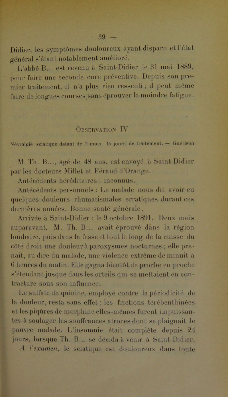 Didier, les symptômes douloureux ayant disparu et l’état général s’étant notablement amélioré. L’abbé B... est revenu à Saint-Didier le 31 mai 1889, pour faire une seconde cure préventive. Depuis son pre- mier traitement, il n’a plus rien ressenti; il peut même faire de longues courses sans éprouver la moindre fatigue. Observation IV Névralgie sciatique datant de 2 mois. 15 jours de Lrailement. — Guérison M. Th. B..., âgé de 48 ans, est envoyé à Saint-Didier par les docteurs Millet et Féraud d’Orange. Antécédents héréditaires : inconnus. Antécédents personnels: Le malade nous dit avoir eu quelques douleurs rhumatismales erratiques durant ces dernières années. Bonne santé générale. Arrivée à Saint-Didier : le 9 octobre 1891. Deux mois auparavant, M. Th. B... avait éprouvé dans la région lombaire, puis dans la fesse et tout le long de la cuisse du côté droit une douleur à paroxysmes nocturnes; elle pre- nait, au dire du malade, une violence extrême de minuit h 6 heures du matin. Elle gagna bientôt de proche en proche s’étendant jusque dans les orteils qui se mettaient en con- tracture sous son influence. Le sulfate de quinine, employé contre la périodicité de la douleur, resta sans effet ; les frictions térébenthinées et les piqûres de morphine elles-mêmes furent impuissan- tes à soulager les souffrances atroces dont se plaignait le pauvre malade. L’insomuie était complète depuis 24 jours, lorsque Th. B... se décida à venir à Saint-Didier. A l'examen, le sciatique est douloureux dans toute