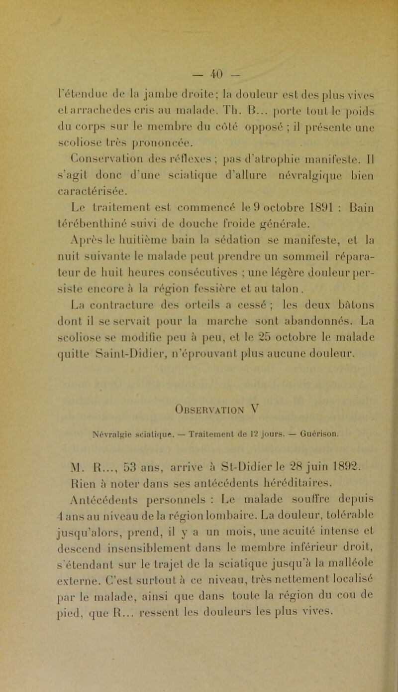 l’étendue de la jambe droite; la douleur est des plus vives el arracliedes cris au malade. Th. B... porte tout le poids du corps sur le membre du coté opposé ; il présente une scoliose très prononcée. Conservation des réflexes ; pas d’atrophie manifeste. Il s’agit donc d'une sciatique d’allure névralgique bien caractérisée. Le traitement est commencé le 9 octobre 1891 : Bain térébenthiné suivi de douche froide générale. Après le huitième bain la sédation se manifeste, et la nuit suivante le malade peut prendre un sommeil répara- teur de huit heures consécutives ; une légère douleur per- siste encore à la région fessière et au talon. La contracture des orteils a cessé ; les deux bâtons dont il se servait pour la marche sont abandonnés. La scoliose se modifie peu à peu, et b* 25 octobre h' malade quitte Saint-Didier, n’éprouvant plus aucune douleur. Observation V Névralgie sciatique. — Traitement de 12 jours. — Guérison. M. R..., 53 ans, arrive à St-Didicr le 28 juin 1892. Rien à noter dans ses antécédents héréditaires. Antécédents personnels : Le malade soutire depuis 1 ans au niveau de la région lombaire. La douleur, tolérable jusqu’alors, prend, il y a un mois, une acuité intense el descend insensiblement dans le membre inférieur droit, s’étendant sur le trajet de la sciatique jusqu’à la malléole externe. C’est surtout à ce niveau, très nettement localisé par le malade, ainsi que dans toute la région du cou de pied, que R... ressent les douleurs les plus vives.