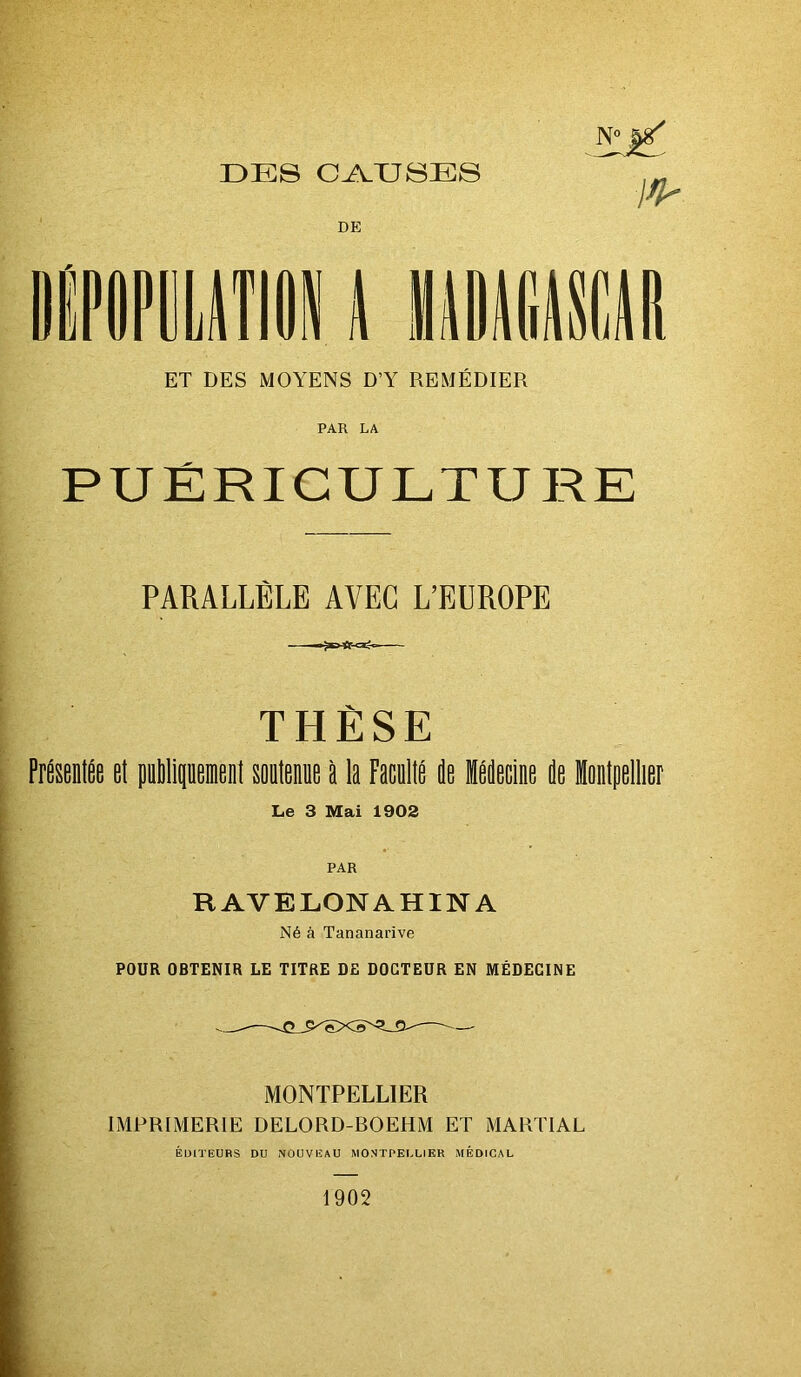 DES CAUSES DE I I \mi ET DES MOYENS D’Y REMEDIER PAR LA PUÉRICULTURE PARALLÈLE AVEC L’EDROPE THÈSE PftDtSe et puMiquemenl soatenee ti la FaceltË ie Hecine île Intpellier Le 3 Mai 1902 RAVELONAHINA Né à Tananarive POUR OBTENIR LE TITRE DE DOCTEUR EN MÉDECINE MONTPELLIER IMPRIMERIE DELORD-ROEHM ET MARTIAL ÉDITEURS DU NOUVEAU MONTPELLIER MÉDICAL 1902