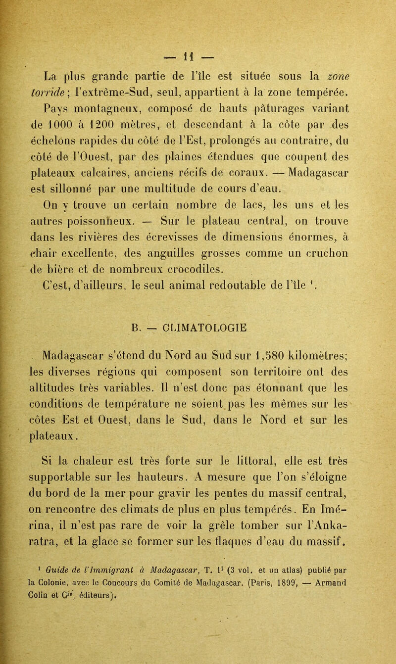 La plus grande partie de l’île est située sous la zone torride] l’extrême-Sud, seul, appartient à la zone tempérée. Pays montagneux, composé de hauts pâturages variant de 1000 à 1200 mètres, et descendant à la côte par des échelons rapides du côté de l’Est, prolongés au contraire, du côté de l’Ouest, par des plaines étendues que coupent des plateaux calcaires, anciens récifs de coraux. —Madagascar est sillonné par une multitude de cours d’eau. On y trouve un certain nombre de lacs, les uns et les autres poissonheux. — Sur le plateau central, on trouve dans les rivières des écrevisses de dimensions énormes, à chair excellente, des anguilles grosses comme un cruchon de bière et de nombreux crocodiles. C’est, d’ailleurs, le seul animal redoutable de l’île '. B. — CLIMATOLOGIE Madagascar s’étend du Nord au Sud sur 1,580 kilomètres; les diverses régions qui composent son territoire ont des altitudes très variables. Il n’est donc pas étonnant que les conditions de température ne soient pas les mêmes sur les côtes Est et Ouest, dans le Sud, dans le Nord et sur les plateaux. Si la chaleur est très forte sur le littoral, elle est très supportable sur les hauteurs. A mesure que l’on s’éloigne du bord de la mer pour gravir les pentes du massif central, on rencontre des climats de plus en plus tempérés. En Imé- rina, il n’est pas rare de voir la grêle tomber sur l’Anka- ratra, et la, glace se former sur les flaques d’eau du massif. * Guide de l’immigrant à Madagascar, T, 1' (3 vol. et un atlas) publié par la Colonie, avec le Concours du Comité de Madagascar. (Paris, 1899, — Armand Colin et C‘®, éditeurs).