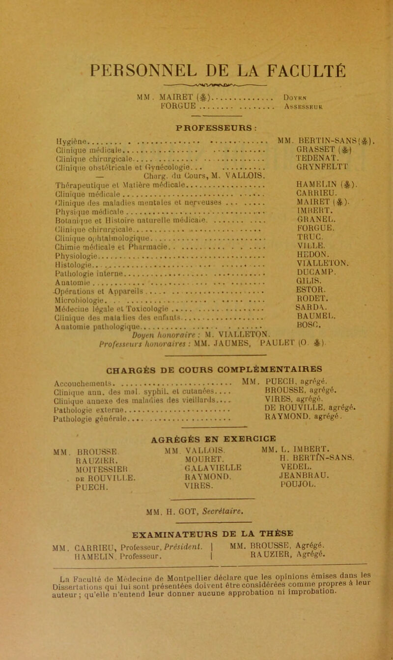 PERSONNEL DE LA FACULTÉ MM . MAIRET (&) Doykn FORGUE Assesskur PROFESSEURS : Hygiène MM. BERTIN-SANS($) Clinique médicale GRASSET ($) (Clinique chirurgicale TEDENAT. Clinique obstétricale et Gynécologie... GRYNFELT1' — Clïnrg. du Cours, M. VALLOIS. Thérapeutique el Xlalière médicale HAMELIN ($)• Clinique médicale CARR1EU. Clinique des maladies mentales el nerveuses MAIRET (&). Physique médicale IMBERT. Botanique et Histoire naturelle médicale GRANEL. Clinique chirurgicale FORGUE. Clinique ophtalmologique. TRUC. Chimie médicale et Pharmacie VILLE. Physiologie HEDON. Histologie...... ... VIALLEION. Pathologie interne DUCAMP. Auatomie G1LIS. -Opérations et Appareils ESTOR. Microbiologie RODET. Médecine légale el Toxicologie SARDA. Clinique des malalies des enfants BAUMEL. Anatomie pathologique BOSC. Doyen honoraire : M. VIALLETON. Professeurs honoraires : MM. .IAUMES, PAULET (O. &). CHARGÉS DE COURS COMPLÉMENTAIRES Accouchements MM. PUECI1, agrégé. Clinique ann. des mol. syphil. el cutanées.... BROUSSE, agrégé. Cliuique annexe des maladies des vieillards.... VIRES, agrégé. Pathologie externe DE ROUVILLE, agrégé. Pathologie générale RAYMOND, agrégé. MM. BROUSSE RAUZIER. MOIT ESSIEU de ROUVILLE. PUECH. AGRÉGÉS EN EXERCICE MM VALLOIS. MOURET. GALA VIELLE RAYMOND. VIRES. MM. L. IMBERT. H. BERTfN-SANS. VE DEL. JEANBRAU. POUJOL. MM. H. GOT, Secrétaire. EXAMINATEURS DE LA THÈSE MM. CARRIEU, Professeur, Président. | MM. BROUSSE, Agrégé. HAMELIN. Professeur. | RAUZIER, Agrégé. La Faculté de Médecine de Montpellier déclare que les opinions omises dans les Dissertations qui lui sont présentées doivent être considérées comme propres â teui auteur; qu'elle n'eutend leur donner aucune approbation ni improbation.