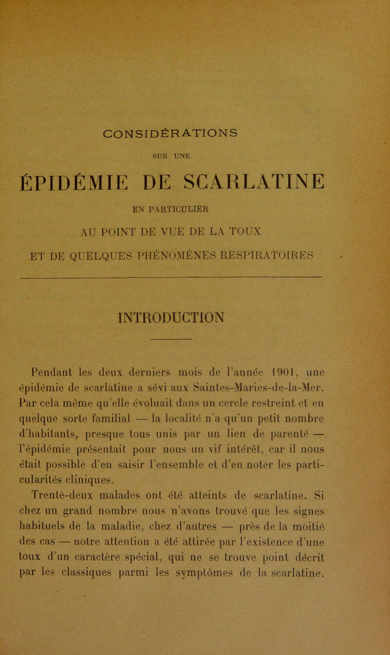considérations sur UNE ÉPIDÉMIE DE SCARLATINE EN PARTICULIER AU POINT DE VUE DE LA TOUX ET DE QUELQUES PHÉNOMÈNES RESPIRATOIRES INTRODUCTION Pendant les deux derniers mois de l’année 1901, une épidémie de scarlatine a sévi aux Saintes-Maries-de-la-Mer. Par cela même qu’elle évoluait dans un cercle restreint et en quelque sorte familial — la localité n’a qu'un petit nombre d’habitants, presque tous unis par un lien de parenté — l’épidémie présentait pour nous un vif intérêt, car il nous était possible d’en saisir l’ensemble et d’en noter les parti- cularités cliniques. Trenté-deux malades ont été atteints de scarlatine. Si chez un grand nombre nous n’avons trouvé que les signes habituels de la maladie, chez d’autres — près de la moitié des cas— notre attention a été attirée par l’existence d’une toux d’un caractère spécial, qui ne se trouve point décrit par les classiques parmi les symptômes de la scarlatine.