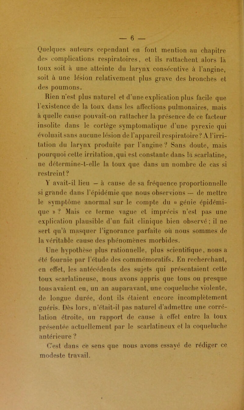 Quelques auteurs cependant en font mention au chapitre des complications respiratoires, et ils rattachent alors la toux soit à une atteinte du larynx consécutive à l’angine, soit à une lésion relativement plus grave des bronches et des poumons. Rien n’est plus naturel et d’une explication plus facile que l’existence de la toux dans les affections pulmonaires, mais à quelle cause pouvait-on rattacher la présence de ce facteur insolite dans le cortège symptomatique d’une pyrexie qui évoluait sans aucune lésion de l’appareil respiratoire? A l’irri- tation du larynx produite par l'angine? Sans doute, mais pourquoi cette irritation, qui est constante dans la scarlatine, ne détermine-t-elle la toux que dans un nombre de cas si restreint? Y avait-il lieu — à cause de sa fréquence proportionnelle si grande dans l'épidémie que nous observions — de mettre le symptôme anormal sur le compte du « génie épidémi- que » ? Mais ce terme vague et imprécis n’est pas une explication plausible d’un fait clinique bien observé; il ne sert qu’à masquer l’ignorance parfaite où nous sommes de la véritable cause des phénomènes morbides. Une hypothèse plus rationnelle, plus scientifique, nous a été fournie par l’étude des commémoratifs. En recherchant, en effet, les antécédents des sujets qui présentaient cette toux scarlatineuse, nous avons appris que tous ou presque tous avaient eu, un an auparavant, une coqueluche violente, de longue durée, dont ils étaient encore incomplètement guéris. Dès lors, n’élait-il pas naturel d’admettre une corré- lation étroite, un rapport de cause à effet entre la toux présentée actuellement par le scarlatineux et la coqueluche antérieure ? C’est dans ce sens que nous avons essayé de rédiger ce modeste travail.