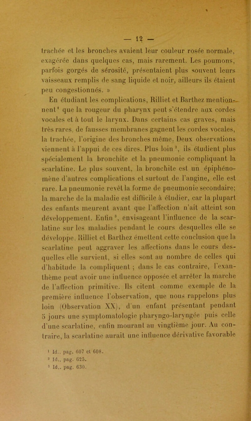 trachée et les bronches avaient leur couleur rosée normale, exagérée dans quelques cas, mais rarement. Les poumons, parfois gorgés de sérosité, présentaient plus souvent leurs vaisseaux remplis de sang liquide et noir, ailleurs ils étaient peu congestionnés. » En étudiant les complications, Rilliet et Barthez mention=- nent* que la rougeur du pharynx peut s’étendre aux cordes vocales et à tout le larynx. Dans certains cas graves, mais très rares, de fausses membranes gagnent les cordes vocales, la trachée, l’origine des bronches même. Deux observations viennent à l’appui de ces dires. Plus loin1 2, ils étudient plus spécialement la bronchite et la pneumonie compliquant la scarlatine. Le plus souvent, la bronchite est un épiphéno- mène d’autres complications cl surtout de l’angine, elle est rare. La pneumonie revêt la forme de pneumonie secondaire; la marche de la maladie est diflicile à étudier, car la plupart des enfants meurent avant que l’affection n’ait atteint son développement. Enfin3, envisageant l’influence de lascar- latine sur les maladies pendant le cours desquelles elle se développe, Rilliet et Barthez émettent cette conclusion que la scarlatine peut aggraver les affections dans le cours des- quelles elle survient, si elles sont au nombre de celles qui d’habitude la compliquent ; dans le cas contraire, l’exan- thème peut avoir une influence opposée et arrêter la marche de l’affection primitive. Ils citent comme exemple de la première influence l’observation, que nous rappelons plus loin (Observation XX), d’un enfant présentant pendant o jours une symptomatologie pharyngo-laryngée puis celle d'une scarlatine, enfin mourant au vingtième jour. Au con- traire, la scarlatine aurait une influence dérivative favorable 1 ld.. pag. 607 el 608. 1 Id., pag. 625. 3 Id,. pag. 630.