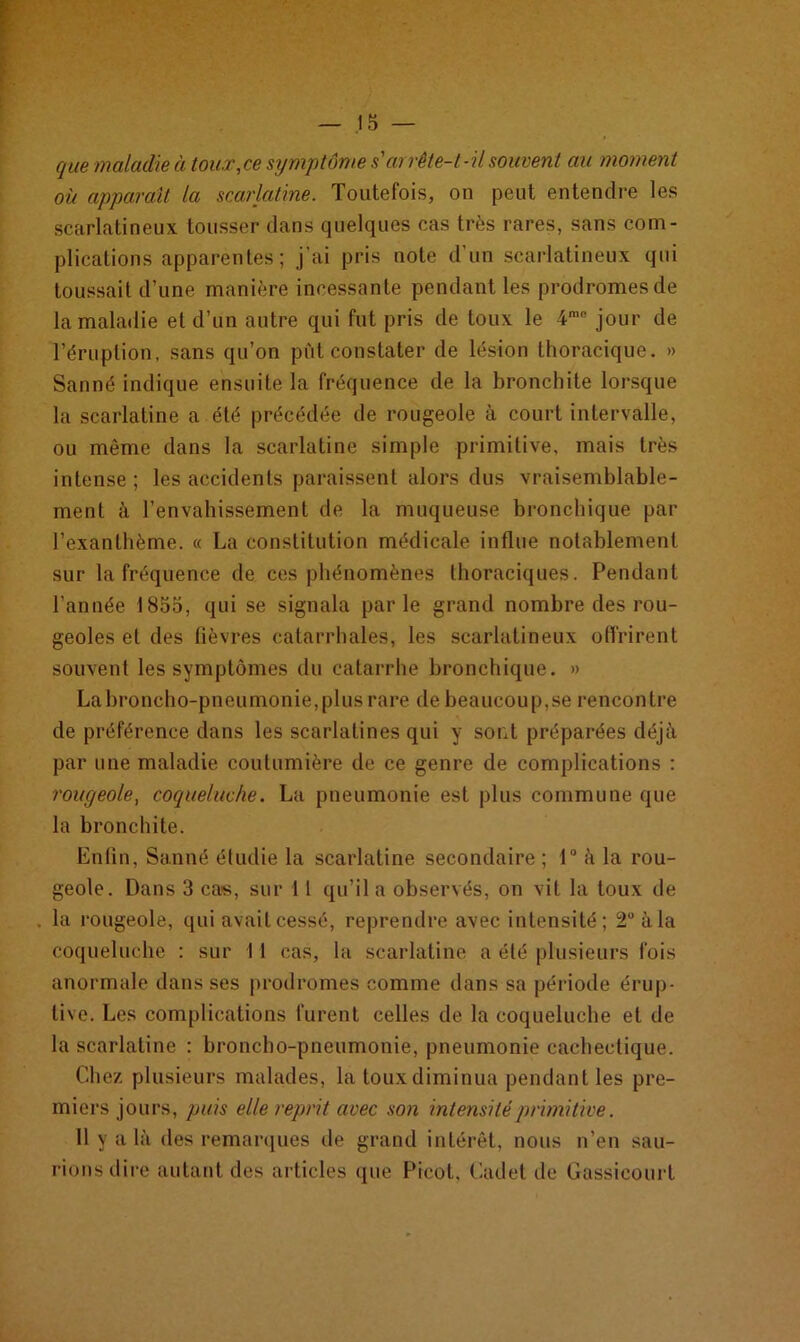 que maladie à toux,ce symptôme s'arrête-t-il souvent au moment où apparaît la scarlatine. Toutefois, on peut entendre les scarlatineux tousser dans quelques cas très rares, sans com- plications apparentes; j’ai pris note d’un scarlatineux qui toussait d’une manière incessante pendant les prodromes de la maladie et d’un autre qui fut pris de toux le 4me jour de l’éruption, sans qu’on pût constater de lésion thoracique. » Sauné indique ensuite la fréquence de la bronchite lorsque la scarlatine a été précédée de rougeole à court intervalle, ou même dans la scarlatine simple primitive, mais très intense ; les accidents paraissent alors dus vraisemblable- ment à l’envahissement de la muqueuse bronchique par l’exanthème. « La constitution médicale influe notablement sur la fréquence de ces phénomènes thoraciques. Pendant l’année 1855, qui se signala parle grand nombre des rou- geoles et des fièvres catarrhales, les scarlatineux offrirent souvent les symptômes du catarrhe bronchique. » Labroncho-pneumonie, plus rare de beaucoup,se rencontre de préférence dans les scarlatines qui y sont préparées déjà par une maladie coutumière de ce genre de complications : rougeole, coqueluche. La pneumonie est plus commune que la bronchite. Enfin, Sanné étudie la scarlatine secondaire ; 1° à la rou- geole. Dans 3 cas, sur 11 qu’il a observés, on vit la toux de la rougeole, qui avait cessé, reprendre avec intensité; 2° à la coqueluche : sur 11 cas, la scarlatine a été plusieurs fois anormale dans ses prodromes comme dans sa période érup- tive. Les complications furent celles de la coqueluche et de la scarlatine : broncho-pneumonie, pneumonie cachectique. Chez plusieurs malades, la toux diminua pendant les pre- miers jours, puis elle reprit avec son intensité primitive. Il y a là des remarques de grand intérêt, nous n’en sau- rions dire autant des articles que Picot, Cadet de Gassicourt