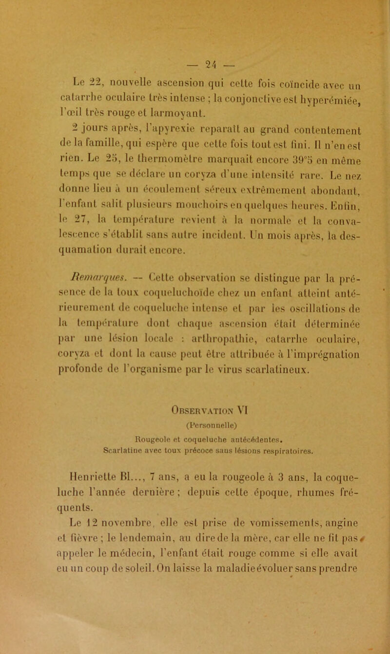 Le 22, nouvelle ascension qui celte fois coïncide avec un catarrhe oculaire très intense ; la conjonctive est hyperémiée, l’œil très rouge et larmoyant. 2 jours après, l’apyrexie reparaît au grand contentement delà famille, qui espère que cette fois tout est fini. Il n’en est rien. Le 25, le thermomètre marquait encore 39°5 en même temps que se déclare un coryza d’une intensité rare. Le nez donne lieu à un écoulement séreux extrêmement abondant, 1 enfant salit plusieurs mouchoirs en quelques heures. Enfin, le 27, la température revient à la normale et la conva- lescence s’établit sans autre incident. Un mois après, la des- quamation durait encore. Remarques. — Cette observation se distingue par la pré- sence de la toux coqueluchoïde chez un enfant atteint anté- rieurement de coqueluche intense et par les oscillations de la température dont chaque ascension était déterminée par une lésion locale : arthropathie, catarrhe oculaire, coryza et dont la cause peut être attribuée à l’imprégnation profonde de l’organisme parle virus scarlatineux. Observation VI (Personnelle) Rougeole et coqueluche antécédentes. Scarlatine avec toux précoce saus lésions respiratoires. Henriette Bl..., 7 ans, a eu la rougeole à 3 ans, la coque- luche l’année dernière ; depuis celte époque, rhumes fré- quents. Le 12 novembre, elle est prise de vomissements, angine et fièvre ; le lendemain, au direde ht mère, car elle ne fit pas# appeler le médecin, l’enfant était rouge comme si elle avait eu un coup de soleil. On laisse la maladieévoluer sans prendre