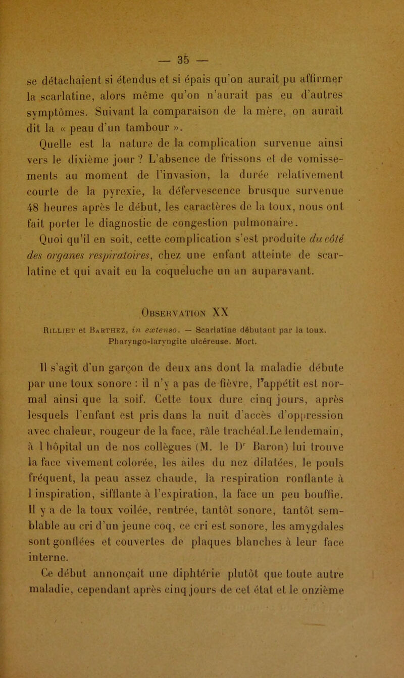 se détachaient si étendus et si épais qu’on aurait pu affirmer la scarlatine, alors même qu’on n’aurait pas eu d’autres symptômes. Suivant la comparaison de la mère, on aurait dit la « peau d’un tambour ». Quelle est la nature de la complication survenue ainsi vers le dixième jour ? L’absence de frissons et de vomisse- ments au moment de l’invasion, la durée relativement courte de la pyrexie, la défervescence brusque survenue 48 heures après le début, les caractères de la toux, nous ont fait porter le diagnostic de congestion pulmonaire. Quoi qu’il en soit, cette complication s’est produite du côté des organes respiratoires, chez une enfant atteinte de scar- latine et qui avait eu la coqueluche un an auparavant. Observation XX Rilliet et Barthez, in extenso. — Scarlatine débutant par la toux. Pharyngo-laryngite ulcéreuse. Mort. 11 s’agit d’un garçon de deux ans dont la maladie débute par une toux sonore : il n’y a pas de fièvre, l’appétit est nor- mal ainsi que la soif. Cette toux dure cinq jours, après lesquels l’enfant est pris dans la nuit d'accès d'oppression avec chaleur, rougeur de la face, râle trachéal.Le lendemain, à 1 hôpital un de nos collègues (M. le Dr Baron) lui trouve la face vivement colorée, les ailes du nez dilatées, le pouls fréquent, la peau assez chaude, la respiration ronflante à I inspiration, sifflante à l’expiration, la face un peu bouffie. II y a de la toux voilée, rentrée, tantôt sonore, tantôt sem- blable au cri d’un jeune coq, ce cri est sonore, les amygdales sont gonflées et couvertes de plaques blanches à leur face in terne. Ce début annonçait une diphtérie plutôt que toute autre maladie, cependant après cinq jours de cet étal et le onzième