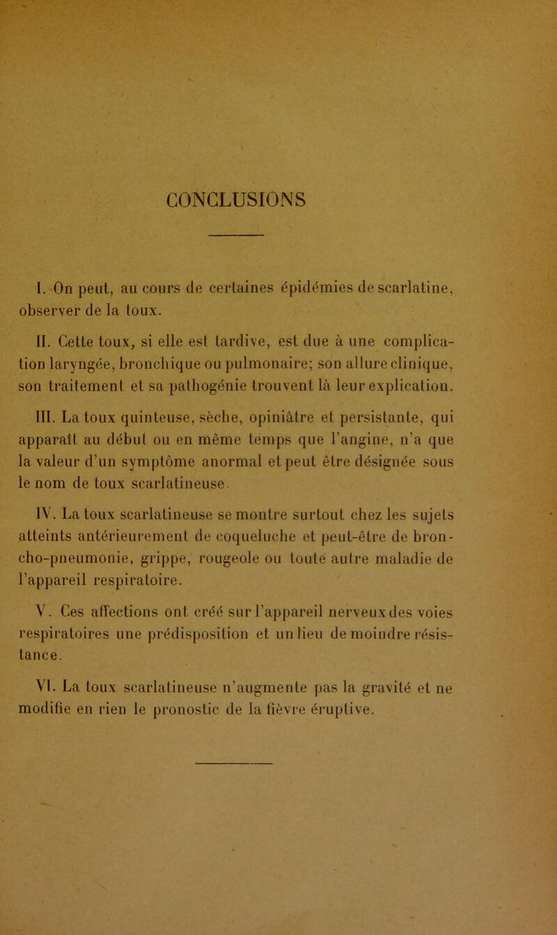 CONCLUSIONS I. On peut, au cours de certaines épidémies de scarlatine, observer de la toux. II. Cette toux, si elle est tardive, est due à une complica- tion laryngée, bronchique ou pulmonaire; son allure clinique, son traitement et sa pathogénie trouvent là leur explication. III. La toux quinteuse, sèche, opiniâtre et persistante, qui apparaît au début ou en même temps que l’angine, n’a que la valeur d’un symptôme anormal et peut être désignée sous le nom de toux scarlatineuse. IV. La toux scarlatineuse se montre surtout chez les sujets atteints antérieurement de coqueluche et peut-être de bron- cho-pneumonie, grippe, rougeole ou toute autre maladie de l’appareil respiratoire. V. Ces affections ont créé sur l’appareil nerveux des voies respiratoires une prédisposition et un lieu de moindre résis- tance. VI. La toux scarlatineuse n’augmente pas la gravité et ne moditie en rien le pronostic de la fièvre éruptive.