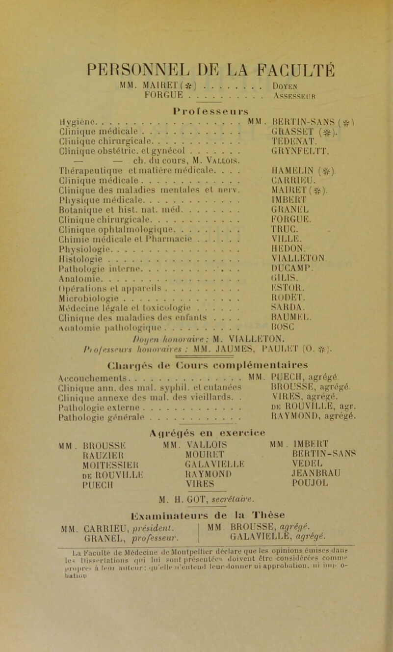 PERSONNEL DE LA FACULTÉ MM. .MAlUEl’Ift) Dovkn KORGUE Assesskiir I* ro f e sse II r.s Ilygicno MM. RERTIN-SANS ( îjj* ^ Clinique médicale GRASSET (^). Clinique chirurgicale TEDEiVAT. Clini(iue obslélric. et gynécol GRYNFEL IT. — — ch. du cours, M. V.ALLOis. Thérapeutique et matière médicale. . . . IIAMEMN Clinique médicale CARRIEIJ. Clinique des maladies mentales et iierv. M.AIRET ( Physique médicale IMBERT Botanique et hist. nal. méd GRAA'EL Clinique chirurgicale EORGLIE. Clinique ophtalmologique TRUC. Chimie médicale et Pharmacie VILLE. Physiologie REDON. Histologie VIALLETON Pathologie inli'ine . . DUCAMP. Anatomie GILIS. Opérations et appareils l‘;STOR. Microbiologie RODET. Médecine légale et lo.xicologie SARDA. Clinique des maladies des enranls .... R,\UMEL. Anatomie pathologique ROSC /toi/i’n honoraire : M. VIALLI’^l'ON. Pioffisseurs honoraires : MM. JAUMES, PAULI'il’ (O. Ÿfs). <l<‘ ('.ours <'oiu|>léineul:iires Accouchements MM. PUECII, agrégé Clitii(iue ann. ries mal. syphil. et cutanées BROUSSE, agrégé ('linii)uc annexe des mal. des vieillards. . VIRES, agrégé. Palhülogie externe nu ROUVILLE, agr. Pathologie générale RAYMOND, agrégé. .\<iré<|é.s en e.verrir.e MM. BROUSSE MM. VALLOIS MM. IMBERT RAU/.lER MOURET BERTIN-SANS MOlTIvSSIER GALAVIELLK VEDEL DE ROUVILl.K RAYMOND .lEANBRAU PUECIl VIRES POU.IOL M. H. GOT, secrétaire. l<L\amiua(eiirs de la 'J'Iièse MM. CARRIEÜ, présirfenL : MM BROUSSE, 1.11 Kacullé lie .Médecine de .Montpellier déclare que les opinions émises dans le< Dissi'rlalions qui lui sont préscnlée's doivent être considérées çonmie l>ropre> à leiii iiiiteiir :'lu'elle idenleud leur donner ni approtialion. ni inii* o- buliuU