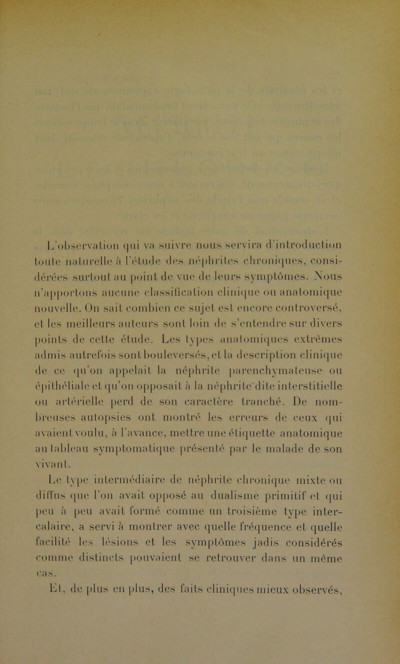 I^’obüervcilioii (|iii va suivi-e nous servira d’introduction tonte naturelle à l’étude des népliiMles chronifiues, consi- déi'ées surtout au point de vue de leurs symptômes. Nous u’appoi'tons aucune classitication clini(jue ou anatomi(jue nouvelle. Ou sait combien ce sujet est encore controversé, et les meilleurs auteurs sont loin de s’entendre sur divers j)oints de cette étude. Les types analomi(|ues e.xtrèmes admis auti’cfois sont bouleversés, et la description clini(|ue de ce (pi’on appelait la néphrite parenchymateuse ou épithéliale et (in’on opposait à la néphrite'dite interstitielle ou artérielle perd de son caractère tranché. De nom- breuses autopsies ont montré les erreurs de ceux qui avaient voulu, à l’avance, mettre une éti(juette anatomique au tableau symj)tomati<|ue |)résenté par le malade de son vivant. L(‘ lypc intermédiaire de néphrite chi’onique mixte ou (liri'us (pie l’on avait opposé au dualisme primitif et cpii peu à peu avait formé comme un troisième type inter- calaire, a servi à montrer avec quelle fréquence et quelle facilité les lésions et les symptômes jadis considérés comme distincts pouvaient se retrouver dans un même ras. Ll, de plus eu jilus, des faits cliniipies mieux observés,