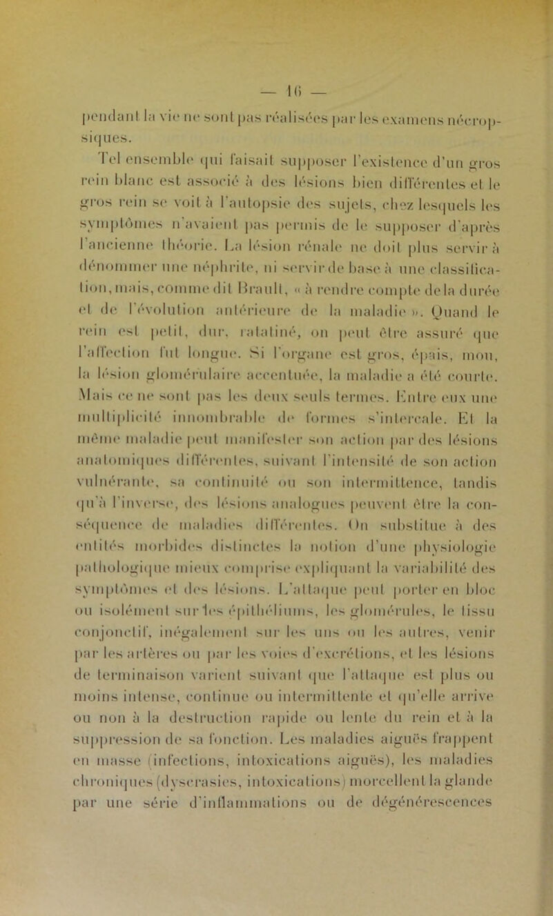 poiidanl la vi(‘ ne .sont pas rralisros |)ai' les examens m'*erop- si(|iics. Tel ensemlj|<‘ (pii faisait su|i|ioser l’existence (riin ^n-os n‘in hlaiic esl associé à des l(''sions bien dilTéix'ntes et le _i<ros cein se voit à l’aiitopsie des sujets, <diez l(‘S(picls les syinptcniKîs n’avaient pas permis de 1(> supposer d'après 1 ancienne tln*()rie. La l('“sion rénab' ne doit plus servira denomiiK'r une né|dirite, ni servirde has(' à uiu' (dassitic.a- tion, mais, comme dit Lrault, « à rendre compte' de la duréi' (>t de révolution ant('‘ri('ur(' d(> la malailii' ». (Juand le rein est petit, diii', ratatiné, on |ieut être assur('‘ (pie l’airi'clion fut longue. Si l’or^ain' est j^ros, épais, mon, la l(''sion irlomérnlaire' accentuée, la maladie a été courte. Mais ce ne sont pas les di'ux seuls termes, l'ùitre ('ux iiin' miilti|dicilé iunomlu'alde de l'orun's s’inti'rcale. l'M la même maladie |»eut maniresli'r son action |»ardes lésions anatomiepies dilTérentes, snivani l’intensité de son action vuliK'rante, sa continnile'' ou sou intermitleiice, tandis (pi'à l’inverse, d(>s lésions analopriies pema'iit être' la con- séipience de maladies dilTérentes. On substitue à des entités morbides di>tiiictes la notion d’uiK' physiologie |»atliologi(pie mi('ux comprise ('Xphhpiant la variabilité des sympt(')ines et des lé>ions. L’alta(pie peut |)orter en bloc ou isoh'un'ut sur les ('‘pitliéliums, les gloniérules, le lissii conjoiictir, inégah'inenl sur les uns on les autres, venir par les artères on par les voii's d'excrétions, et h*s lésions de terminaison varient siiivaiil (pie l’attaipie est plus ou iiioiiis intense, continue ou intermitteiile et (pi’elle arrive ou non à la destruction ra|)ide ou lente du rein et à la suppression de sa fonction. Les maladies aigui's fra|)jK'iit en masse (infections, int(Jxieatioiis aiguës), h's maladies chroiiiipies (dyscrasies, intoxications) morcellent la glande par une série d’intlammalions ou de dégénérescences