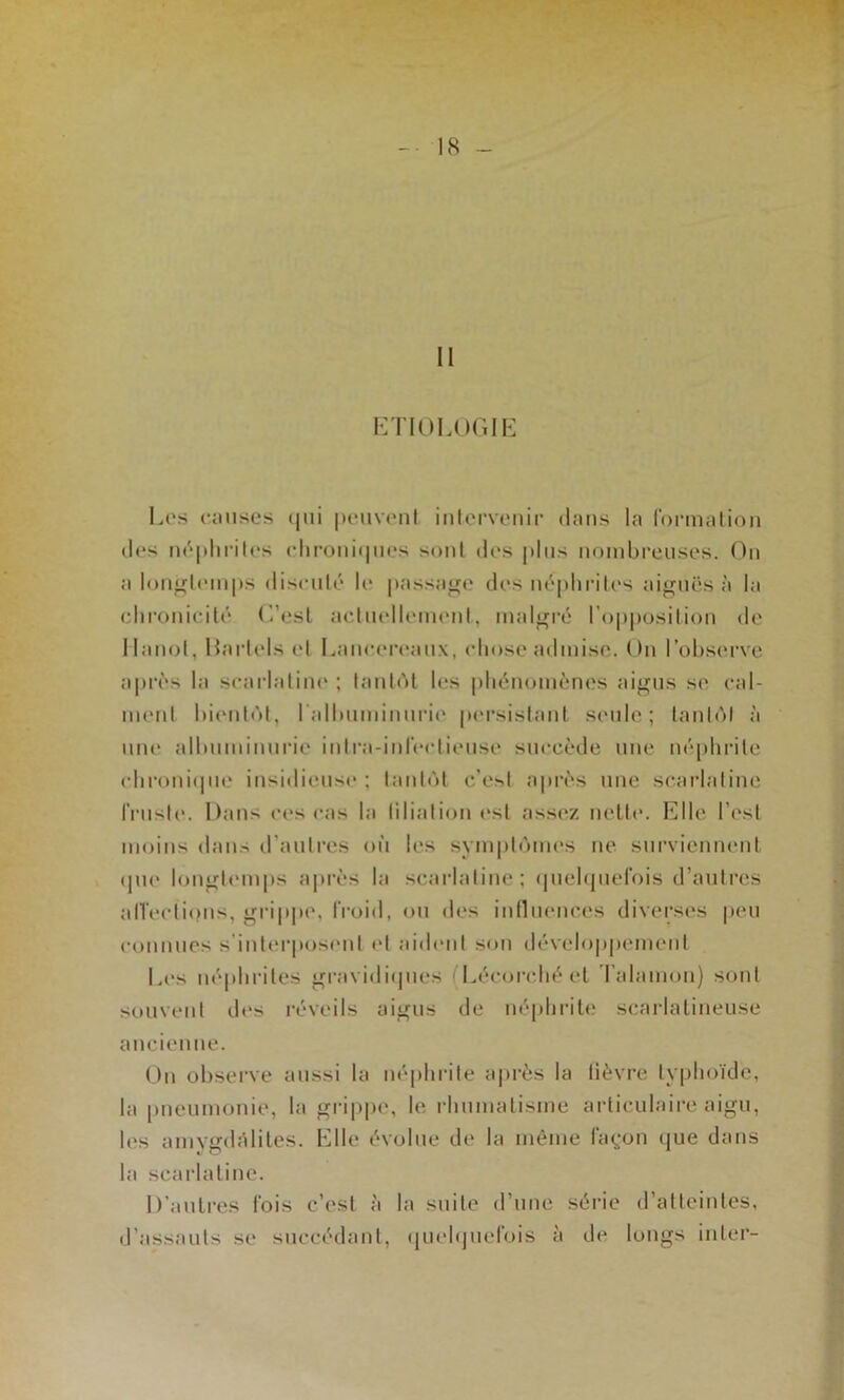 11 HTIOLOGIIi Los omises (|iii ponvont inlorvonir dans la formalion dos M('‘pliritos ohroiiiipios sont dos plus nombi’eusos. (^n a loiijü^liMiips disciilô lo passatre dos iu'‘pliriU's aiguës à la ehronioilo (l’esl acliiollomonl, malgré l’oiiposilion de Hanoi, Harlols et Lanooroanx, chose admise. On l’observe après la soarlalim* ; lanlAl les pbénoinènos aigus se oal- iiHMit bionlôt, ralbiiminnrii' porsislanl sonie; lanldl à une albnininnrie inira-inrootionso succède une népbrile obroniipie insidionso ; lanlèl c’e^l après une soarlaline rrnslo. Dans oos cas la lilialion osl assez nello. Elle l’est moins dans d'anlres on les symplomos ne snrviennont (pu* longU'inps a|»ivs la scarlatine; (piebpielois d’antres alTeotiinis, grip|»o, froid, on dos inllnoncos diverses peu oonnnes s’interposent et aiibml son développmnent Los népbritos gravidiipies (Lécorcbé et Talamon) sont sonvont dos réveils aigus de néplirit»; scarlalineiise ancienne. On obsei’ve aussi la néphrite après la lièvre typhoïde, la pneumonie, la gi'ippe, le rhnmalisme articulaire aigu, les auiYmbUiles. Elle évolue de la même façjon que dans la scarlatine. D’autres fois c’est à la suite d’une série d’atteintes, d’assauts se succédant, quolquefois à do longs inter-