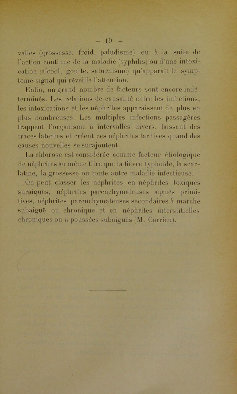 valles (grossesse, froid, paliidisme) ou à la suite de l’aclion coulinue de la maladie (syphilis) ou d’une inloxi- calioii (alcool, goutte, saturnisme) qu’apparaît le symp- tùme-signal qui réveille l'attention. h]n(in, un grand nombre de facteurs sont encore indé- terminés. Les relations de causalité entre les infections, les intoxications et les néphrites apparaissent de plus eu j)lus nombreuses. Les multiples infections passagères frappent l’organisme à intervalles divers, laissant des traces latentes et créent ces néphrites tardives fjuand des causes nouvelles se surajoutent. La chlorose est considérée comme facteur étiologique de néphrit('sau même litre (|ue la tièvi’e typhoïde, la scar- latine, la grossesse, ou toute autre maladie infectieuse. On peut classer les néphrites en néphrites toxiijues suraiguës, néphrites parenchymateuses aiguës primi- tives, néphrites |)arenchymateuses secondaires à marche subaiguë ou chronicpie et en néphrites interstitielles chroniques ou à poussées subaiguës (M. Carrieu).