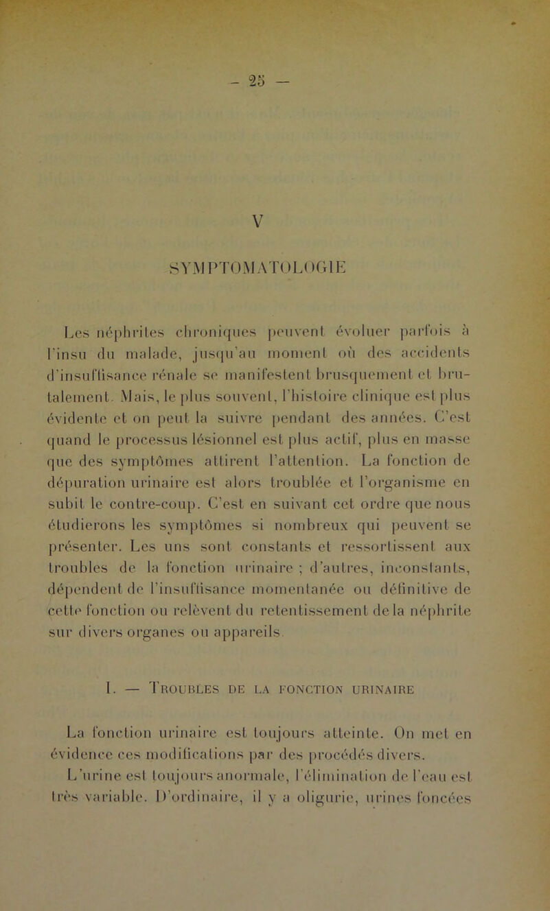 SV-MPTOMATOLOGIE Les néphrites chroniques j)envent év(jluer parfois à l’insu du malade, jusqu’au moinenl où des accidents d’insuflisance rénale se inanifestent brusquement et bru- talement. Mais, le plus souvent, l’histoire clinique est |dus évidente et on peut la suivre pendant des années. C’est quand le processus lésionnel est plus actif, plus en masse que des symj)tômes attirent l’attention. La fonction de dé|)uration urinaire est alors troublée et l’oi’ganisme en subit le contre-coup. C’est en suivant cet ordre que nous étudierons les symptômes si nombreux qui peuvent se jjrésentei-. Les uns sont constants et ressortissent aux troubles de la fonction urinaire ; d’autres, inconstants, dépendent de l’insuflisance momentanée ou détinitive de cette fonction ou relèvent du retentissement delà néphrite sur divers organes ou appareils 1. — Troubles de la eonction urinaire La fonction urinaire est toujours atteinte. On met en évidence ces moditications par des procédés divers. L’urine est toujoui-s anormale, l’élimination de.rc'auest très varial)le. D’ordinaire, il y a oligurie, urines foncées