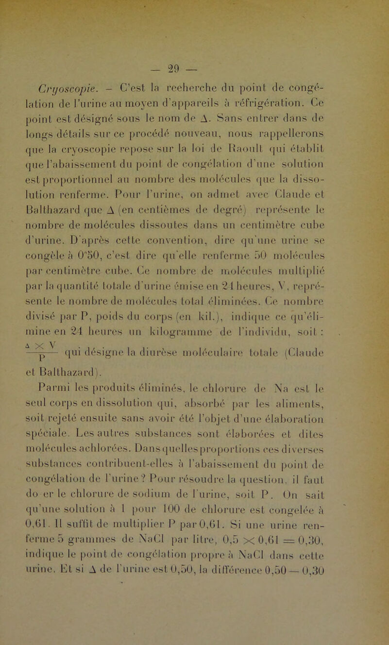 [7 — 29 — Cnjoscopie. - C’est la rceherche cin point de congé- lation de l’iii'ine an moyen d’appareils à réfrigération. Ce point est désigné sons le nom de A. Sans entrer dans de longs détails sur ce procédé nouveau, nous rappellerons que la (-ryoscopie repose sur la loi de liaoult (pii établit que rabaissement du point décongélation d’une solution est pro[)ortionuel au nombre des molécules que la disso- lution renferme. Pour l’urine, on admet avec (daude et lialthazard que A (en centièmes de degré) laqirésente le nombre de molécules dissoutes dans un centimètre cube d’urine. D'aj)rès cette convention, dire qu'nnc urine se congèle à O^SO, c’est dire qu elle renferme bO molécules |)ar centimètre cube. Ce nombre de molécnlcs imdtiplié par la cpiantité totale d’urine émise en 21 heures, V, repré- sente le nombre de molécules total éliminées. Ce nombi'e divisé par P, poids du corps (en kil.), indique ce (pi’éli- mine en 24 heures un kilogramme de l’indiviilu, soit : X V . . —-p— (pii désigne la diurèse molécidaire totale (Claude et Balthazard ). Parmi les produits éliminés, le chhjrure de Na est le seul corps en dissolution qui, absorbé jiar les alinumts, soit rejeté ensuite sans avoir été l’objet d’une élalujration spéciale. Les autres substances sont élaborées et dites molécules achlorées. üansquellesproportions ces diverses substances contribuent-elles à l’abaissement du point de congélation de Furine? Pour résoudre la (juestion, il faut do er le chlorure de sodium de Fui-ine, soit P. On sait qu’une solution à 1 [)Our 100 de chlorure est congelée è 0,01. 11 suflitde multiplier P par0,01. Si une urine ren- ferme 5 grammes de NaCI par litre, 0,5 x0,01 =0,50, indi(pie le |)ointde congélation propre à Na(4 dans cette urine. Lt si A de l’urine est 0,50, la dilTérence 0,50 — 0,50