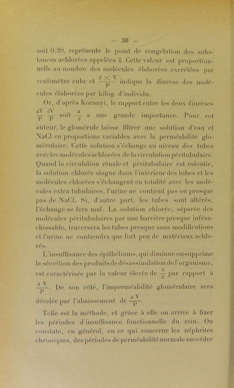 soit 0,20, ro|)r('*s(Müo le point de congcMnlion des suhs- liinees acdiloréi's appelées ô. Celle valeur est i)roportion- nelle an noinhre des inoléenles ('dal)orées excrétées |)ar centiniètre cnhe et —^— indiipie la dini'èse des molé- cules élaljorées [>ar Uilotr. d’individu. ()|-, d’après Koi’anyi, le rapport entre les deux diurèses â\ . ^ . . -p—p- soit — a une j<raude importance. Pour c<‘l anliMir, le lomérnle laisse lillrer une solution d’eau id NaCl en proportions vaiàahles avec la perméahililé glo- mérulaire'. ('elle solution s’échange an niveau des tubes avec le>< molécnlesachlorée's de la circulation péritnbulaire. (Jnand la circulation l•énalect péritnlmlaire est rah'iitie, la solnliem chlorée stagne dans l'intérie'iirêtes tubes et les molécules chlorées s’échange'ut en tejlalib' avee- les moleC cnh'se'xtra tubulaires, l’nrine ne l•emlienl pas on presepie |ias ele* .NaCl. Si, eranlre' part, les tubes semt altérés, l’échange se l’ei'a mat. La seelniion eddorée*, sépai’ée îles inolée-nti's périlnbnlaire's par une barrière presepie infran- chissable*, Iravi'rsera les tubes presepie sans modilicalions et l’urine ne e•e)nliendra <pie lorl pende matériaux achlo- rés. I.’insnriisanceeles épilhéliiims, epii diminne onsnpprime ta sée'rélion îles prodiiilseledésassimilalion ele l’organisme, est caractérisée par la vah'iir élevée de -jr l’^*'' i'ap|)orl à . De son c<>lé, rimperméabililé glomérulaire sera A V décelée par l’abaissement de -p— 'l'elle est la méthode, et grâce à elle on arrive à fixer les périodes erinsurtisance fonctionnelle du rein, ün constate, en général, en ce ejni eonci'riie les néphrites chroniejues, des périodes de perméabilité normale succéder