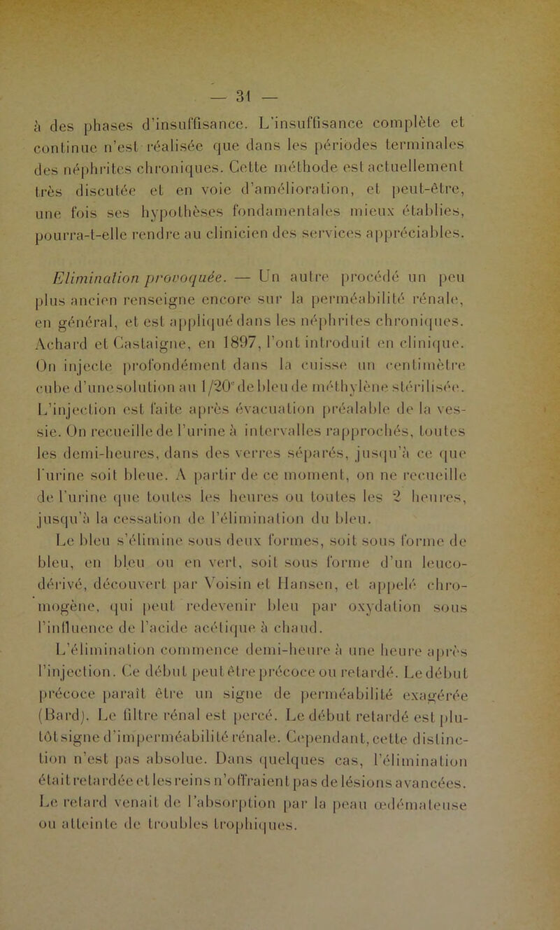 à des phases d’insuffisance. L’insuffisance complète et continue n’est réalisée que dans les périodes terminales des néphrites chroniques. Cotte méthode est actuellement très discutée et en voie d’amélioration, et peut-être, une fois scs hypothèses fondamentales mieux établies, pourra-t-elle rendre au clinicien des services appréciables. Eliminalion provoquée. — Un autre procédé un peu plus ancien renseigne encore sur la perméabilité rénale, en général, et est applicpié dans les néphriles chronicpies. Achard et Castaigne, en 1897, l’ont introduit en clini(|ue. On injecte profondément dans la cuisse un centimètre cube d’unesolution au 1 /20’de bleu de méthylène stérilisée. L’injection est faite api'ès évacuation préalable de la ves- sie. On recueillede l’urine à intei’valles rapprochés, toutes les demi-heures, dans des verres sé[)arés, jusipi’à ce (|ue l’urine soit bleue. A |)artir de ce moment, (ui ne recueille de l’urine (pie touti's h‘S heures ou toutes les 2 heures, jusqu’à la cessation de l’élimination du bleu. Le bleu s’élimine sous deux formes, soit sous forme de bleu, en bleu ou en vert, soit sous forme d’un leuco- déi-ivé, découvert par \oisin et Hanseu, et ajipelé chro- mogène, qui peut redevenir bleu par oxydation sous l’inilueuce de l’acide acétiijue à chaud. L’élimination commence demi-heure à une heure après l’injection. Ce début peut être précoce ou retardé. Le début précoce paraît être un signe de perméabilité exagérée (Bardj. Le filtre rénal est percé. Le début retardé est plu- tôtsigne d’imperméabilité rénale. Cependant, cette distinc- tion n’est pas absolue. Dans ([uelques cas, l’élimination était retardée et les reins n’oITraient pas de lésions avancées. Le retard venait de rabsoiqition par la peau œdémateuse ou atteinte de troubles trophiques.