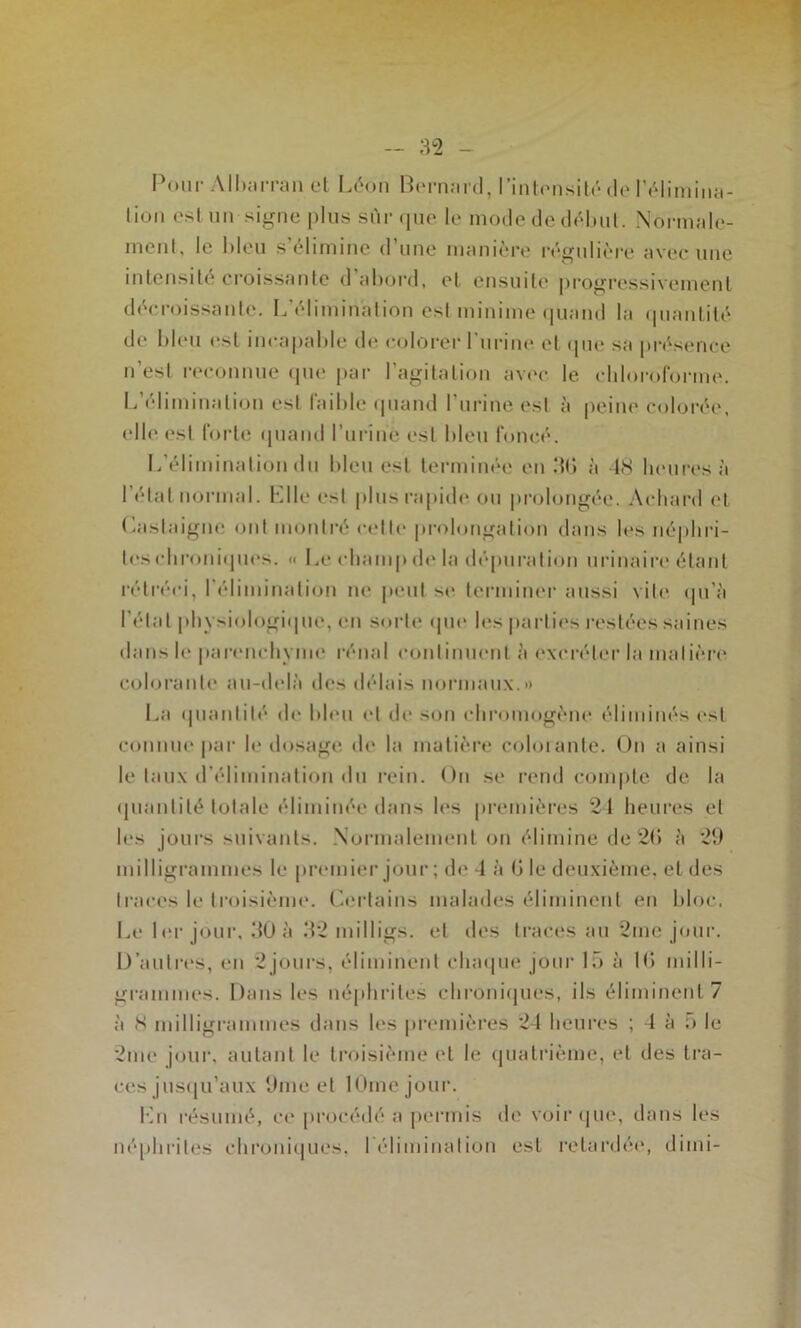 I\)iir All);tiTJiii et Léon Benuird, l’int('nsité de l’élimina- lioii est un signe plus sur cpie le mode de d<Mjul. Normale- ment, le bleu s’élimine d’une manière régulière avec une intensité croissante d abord, et ensuite [)rogressivement décroissante. L’élimination est minime (|uand la (pianlité de bleu est incapable de colorer l’urine et (pie sa pri^seiice n’est reconnue ipie par l’agitation av(‘c le L’élimination est faible (piand l’urine est à elle est forte (piand l’urine est bleu foncé. L’élimination du bleu est terminée en ‘Ki chloroforme, peine colorée, à tS heures à l’élal normal. Llle est plus rapide ou prolongée. Acliard et (hislaigne ont montré cette prohmgation dans h*s néphri- tes (dironi(pies. « Le champ de la dépuration urinaire étant rétréci, l’élimination ne peut se terminer aussi vite (pi’à l'état physiologiipie, en sorti' (pie les|tarlies restées saines dans le parenchyme rénal continuent à excréter la matière colorante an-delà des délais normaux.» La (juantité de bleu et de son chromogène éliminés i‘sl connue par le dosage de la matière coloiante. On a ainsi le taux d’élimination du rein. On se rend compte de la (pianlité totale éliminée dans les premières 21 heures et les jours suivants. .Normalement on élimine de 2(> à 29 milligrammes le premier jour ; de 4 à 0 le deuxième, et des traces le troisièim*. (’.ertains malades éliminent en Idoc. Le 1 l'r jour, 30 à 32 milligs. et des traces au 2mc jour. D’autri'S, en 2jours, éliminent cluupie jour 15 à 10 milli- grammes. Dans les né|dirites chroni(jues, ils éliminent 7 à S niilligrammes dans les premières 24 heures ; 4 à ;> le 2me jour, autant le troisième et le ipiatrième, et des tra- ces jus(pi’aux 9me et lOmcjour. l'bi résumé, ce procédé a jieririis de voir ipie, dans les néphrites chroniipies. rélimination est retardéi', dinii-