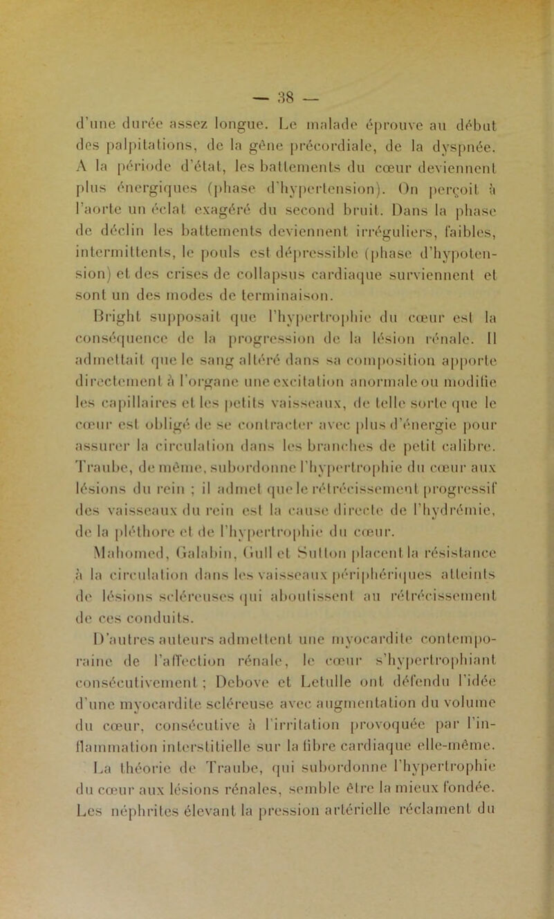 cl’iine durée assez longue. Le malade éprouve au début des palpitations, de la gène précordiale, de la dyspnée. A la [)ériode d’état, les battements du cœur deviennent plus énergiques (|)base d’bypertension). On pei\'oit h l’aorte un éclat exagéré du second bruit. Dans la phase de déclin les battements deviennent iri-éguliers, faibles, intermittents, le pouls est dé|)ressible (phase d’hypoten- sion) et des crises de collapsus cardiaque surviennent et sont un des modes de terminaison. Bright supposait que rhy|)ertrophie du cœui- est la conséquence de la progression de la lésion rénale. Il admettait que le saug altéré dans sa com|»ositiou a|>porte directement à l’oi-ganc une excitation anormale ou modilie les capillaires et les petits vaisst'aux, de telle sorte (pie le couir est obligé de se contractei* avec plus d’énergie |)our assurei* la circulation dans les branches de petit calibre. Traube, de même, subordonne l’hypertrophie du cœur aux lésions du rein ; il admet que le rétrécissement progressif des vaisseaux du rein est la cause dii’ccte de l’hydrémie, de la |déthore et de l’hyperti'ophie du cœur. Mahomed, (ialabin, Oull et Sutton placent la résistance à la circulation dans les vaisseaux périphériipies atteints de lésions scléreuses cpii aboutissent au rétrécissement de ces conduits. I t’autres auteurs admettent une myocardite contempo- l’aine de l’afîection rénale, le cœur s’hypertrophiant consécutivement ; Debove et Letulle ont défendu l’idée d’une myocai’dite scléi'euse avec augmentation du volume du cœui', consécutive à l’irritation provoquée par l’in- llammation interstitielle sur la libre cardiaque elle-même. La théorie de Traube, qui suboi'donne l’hypertrophie du cœur aux lésions rénales, semble être la mieux (ondée. Les néphrites élevant la pression artérielle réclament du