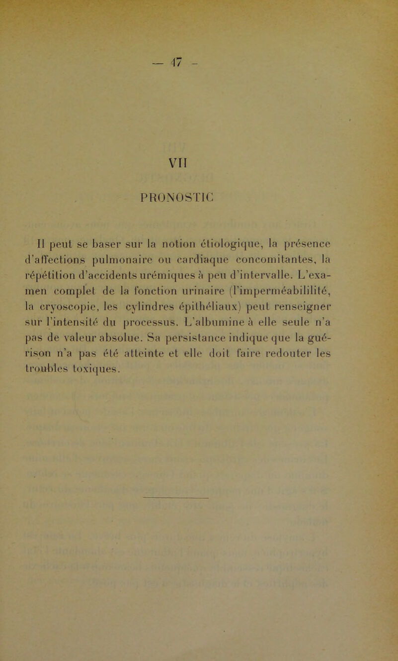 VII PRONOSTIC Il peut se baser sur la notion étiologique, la présence d’afïections pulmonaire ou cardiaque concomitantes, la répétition d’accidents urémiques à peu d’intervalle. L’exa- men complet de la fonction urinaire (l’imperméabililité, la cryoscopie, les cylindres épithéliaux) peut renseigner sur l’intensité du processus. L’albumine à elle seule n’a pas de valeur absolue. Sa persistance indique que la gué- rison n’a pas été atteinte et elle doit faire redouter les ti’oubles toxi(|ues.