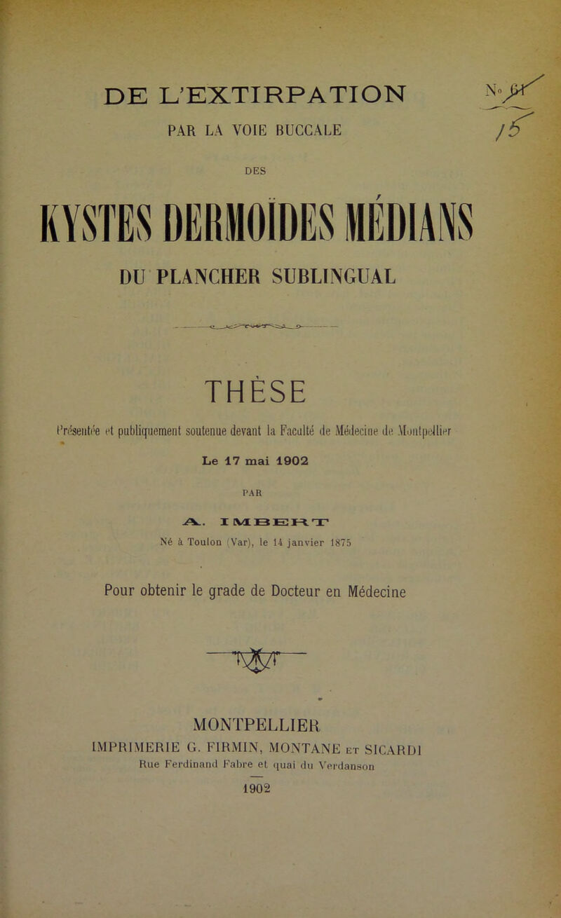 DE L’EXTIRPATION PAR LA VOIE BUCCALE DES DU PLANCHER SUBLINGUAL THÈSE Présentée et publiquement soutenue devant la Faculté de Médecine de Montpellier Le 17 mai 1902 PAR A.. I MBERT Né à Toulon (Var), le 14 janvier 1875 Pour obtenir le grade de Docteur en Médecine MONTPELLIER IMPRIMERIE G. F1RMIN, MONTANE et SICARD1 Rue Ferdinand Fabre et quai du Verdanson 1902