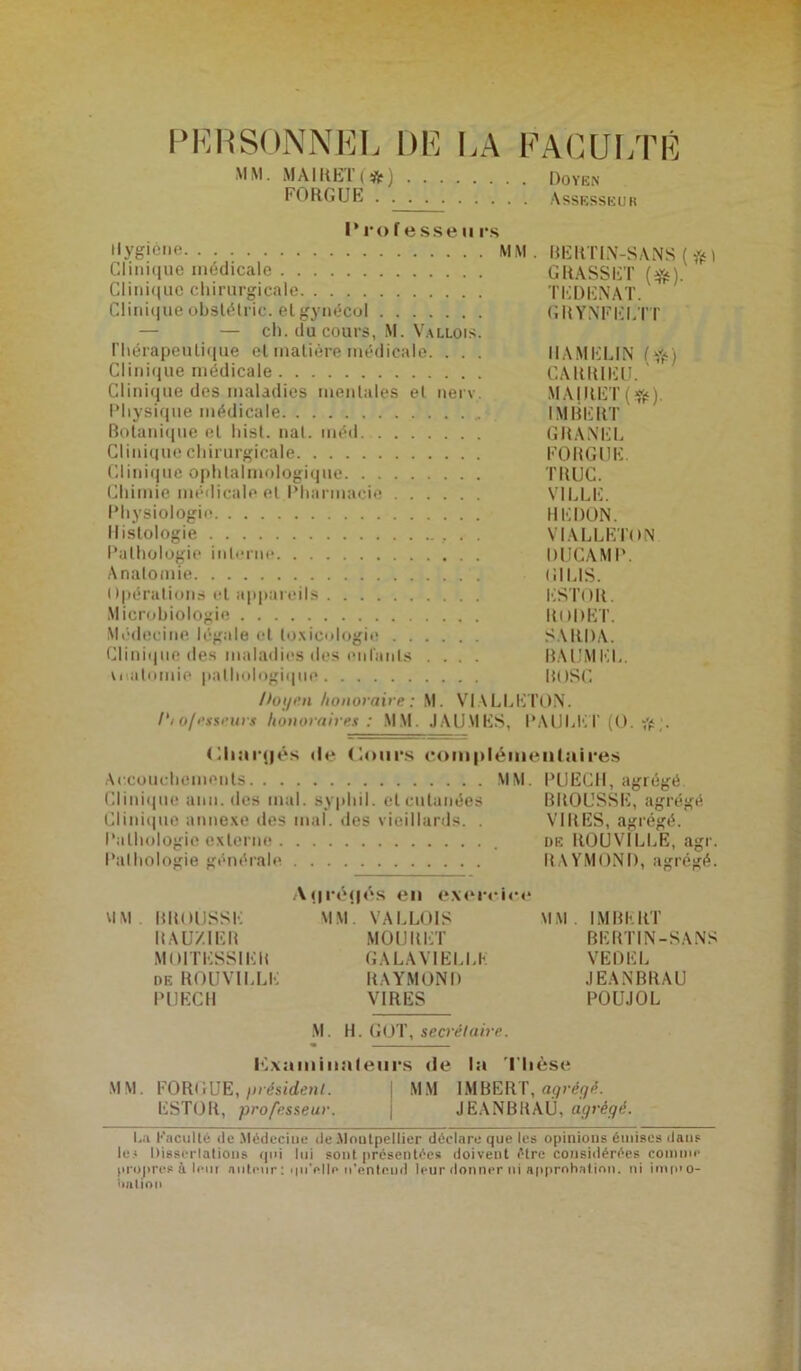 PERSONNEL DE LA FACULTÉ MM. MA1RE1 ( ) Doyen FORGUE Assesseur Prof esse ii i*s Hygiène MM. BERTIN-SANS (ft) Clinique médicale GRASSET (*). Clinique chirurgicale TEDENAT. Clinique obslélric. et gynécol GRYNFELTT — — ch. du cours, M. Vallois. Thérapeutique et matière médicale. . . . IIAMELIN (Yè) Clinique médicale GARRIISU. Clinique des maladies mentales et nerv. MAIRET(^). Physique médicale IMBERT Botanique et hist. nal. méd GRANEL Clinique chirurgicale FORGUE. Clinique ophtalmologique TRUC. Chimie médicale et Pharmacie VILLE. Physiologie HEDON. Histologie VIALLETON Pathologie interne DUCAMP. Anatomie GILIS. Opérations et appareils ESTOR. Microbiologie ItuDET. Médecine légale et toxicologie SARDA. Clinique des maladies des enfants .... BAUMEL. wtulomie pathologique ROSC Doyen honoraire: M. VIALLETON. Dio/esseurs honoraires : MM. JAIJMES, PAULE T (O. # ;. (Miaïqjés de Cours complémentaires Accouchements MM. PUECH, agrégé. Clinique ami. des mal. sypliil. et cutanées BROUSSE, agrégé Clinique annexe des mal. des vieillards. . VIRES, agrégé. Pathologie externe de ROUV1LLE, agr. Pathologie générale RAYMOND, agrégé. Ai.iréijôs en exercice MM. BROUSSE MM. VALLOIS MM. IMBERT RAUZIER MOURET BERTIN-SANS MOITESSIEK GALAV1ELLE VEDEL deROUVILLE RAYMOND JEANBRAU PUECH VIRES POUJOL M. H. (îOT, secrétaire. Iilxaminaf eurs de la Thèse MM. FORGUE, /)résident. MM IMBERT, agrégé. ESTOR, professeur. JEANBRAU, agrégé. La Faculté do Médecine de .Montpellier déclare que les opinions émises dans le* Dissociations qui lui sont présentées doivent être considérées comme propres à leur auteur : qu'elle n’enteud leur donner ni approbation, ni imo’O- iiatiou