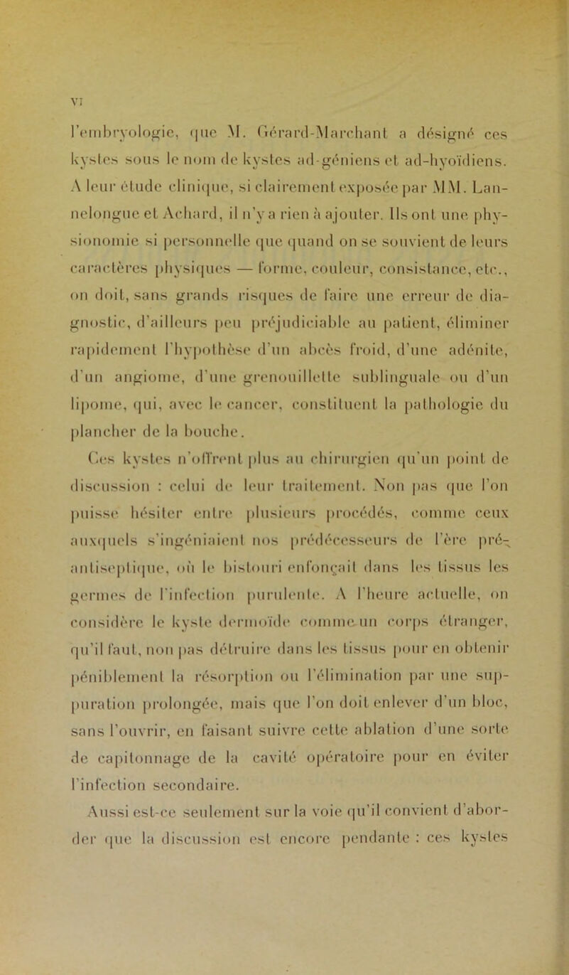 l’embryologie, que M. Gérard-Marchant a désigné ces kystes sous le nom de kystes ad-génienset ad-hyoïdiens. A leur élude clinique, si clairement exposée par MM. Lan- nelongue et Aehard, il n’y a rien à ajouter. Ils ont une phy- sionomie si personnelle que quand on se souvient de leurs caractères physiques — forme, couleur, consistance, etc., on doit, sans grands risques de faire une erreur de dia- gnostic, d’ailleurs peu préjudiciable au patient, éliminer rapidement l'hypothèse d’un abcès froid, d'une adénite, d’un angiome, d’une grenouillette sublinguale ou d’un lipome, qui, avec le cancer, constituent la pathologie du plancher de la bouche. (’-es kystes n'offrent plus au chirurgien qu’un point de discussion : celui de leur traitement. Non pas que l’on puisse hésiter entre plusieurs procédés, comme ceux auxquels s’ingéniaient nos prédécesseurs de 1ère pré- antiseptique, où le bistouri enfonçait dans les tissus les germes de l'infection purulente. A l’heure actuelle, on considère le kyste dermoïde comme un corps étranger, qu'il faut, non pas détruire dans les tissus pour en obtenir péniblement la résorption ou l’élimination par une sup- puration prolongée, mais que l’on doit enlever d un bloc, sans l’ouvrir, en faisant suivre cette ablation d’une sorte de capitonnage de la cavité opératoire pour en éviter l’infection secondaire. Aussi est-ce seulement sur la voie qu’il convient d’abor- der que la discussion est encore pendante : ces kystes