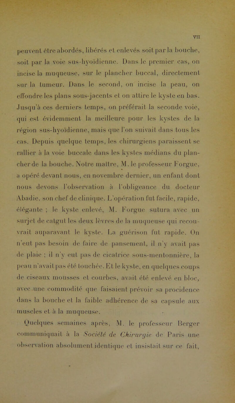 peuvent être abordés, libérés et enlevés soit par la bouche, soit par la voie sus-hyoïdienne. Dans le premier cas, on incise la muqueuse, sur le plancher buccal, directement sur la tumeur. Dans le second, on incise la peau, on effondre les plans sous-jacents et on attire le kyste en bas. Jusqu’à ces derniers temps, on préférait la seconde voie, qui est évidemment la meilleure pour les kystes de la région sus-hyoïdienne, mais que l'on suivait dans tous les cas. Depuis quelque temps, les chirurgiens paraissent se rallier à la voie buccale dans les kystes médians du plan- cher de la bouche. Notre maître, M. le professeur Forgue, a opéré devant nous, en novembre dernier, un enfant dont nous devons l’observation à l’obligeance du docteur Abadie, son chef de clinique. L’opération fut facile, rapide, élégante ; le kyste enlevé, M. Forgue sutura avec un surjet de catgut les deux lèvres de la muqueuse qui recou- vrait auparavant le kyste. La guérison fut rapide. On n’eut pas besoin de faire de pansement, il n’y avait pas de plaie ; il n’v eut pas de cicatrice sous-mentonnière, la peau n’avait pas été touchée. Et le kyste, en quelques coups de ciseaux mousses et courbes, avait été enlevé en bloc, avec une commodité que faisaient prévoir sa procidence dans la bouche et la laible adhérence de sa capsule aux muscles et à la muqueuse. Quelques semaines après, M. le professeur Berger communiquait à la Société de Chirurgie de Paris une observation absolument identique et insistait sur ce fait,
