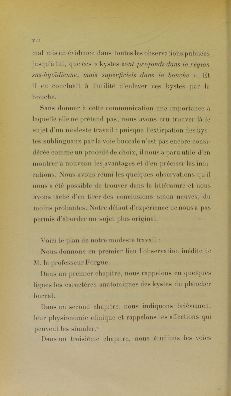 inal mis en évidence dans toutes les observations publiées jusqu’à lui, que ces « kystes sont profonds dans la région sus hyoïdienne, mais superficiels dans la bouche ». Et il en concluait à l'utilité d’enlever ces kystes par la bouche. Sans donner à cette communication une importance à laquelle elle ne prétend pas, nous avons cru trouver là le sujet d’un modeste travail : puisque l’extirpation des kys- tes sublinguaux par la voie buccale n'est pas encore consi- dérée comme un procédé de choix, il nous a paru utile d’en montrer à nouveau les avantages et d’en préciser les indi- cations. Nous avons réuni les quelques observations qu’il nous a été possible de trouver dans la littérature et nous avons tâché d’en tirer des conclusions sinon neuves, du moins probantes. Notre défaut d’expérience ne nous a pas permis d’aborder un sujet plus original. Voici le plan de notre modeste travail : Nous donnons en premier lieu I observation inédite de M. le professeur Forgue. Dans un premier chapitre, nous rappelons en quelques lignes les caractères anatomiques des kystes du plancher buccal. Dans un second chapitre, nous indiquons brièvement leur physionomie clinique et rappelons les affections qui peuvent les simuler.1 Dans un troisième chapitre, nous étudions les voies