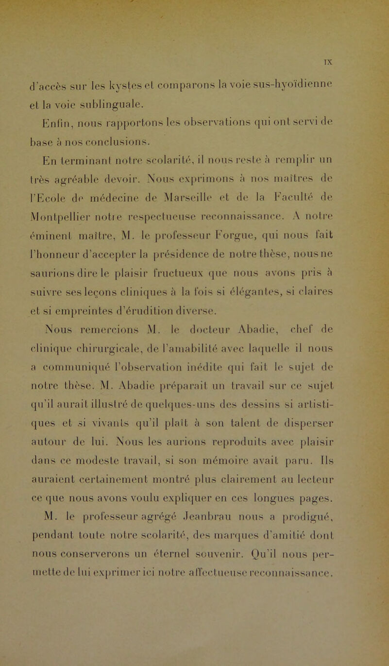 d’accès sur les kystes cl comparons la voie sus-hyoïdienne et la voie sublinguale. Enfin, nous rapportons les observations qui ont servi de base à nos conclusions. En terminant notre scolarité, il nous reste à remplir un très agréable devoir. Nous exprimons à nos maîtres de l’Ecole de médecine de Marseille et de la Faculté de Montpellier notre respectueuse reconnaissance. A notre éminent maître, M. le professeur Forgue, qui nous fait l’honneur d’accepter la présidence de notre thèse, nous ne saurions dire le plaisir fructueux que nous avons pris à suivre ses leçons cliniques à la fois si élégantes, si claires et si empreintes d’érudition diverse. Nous remercions M. le docteur Abadie, chef de clinique chirurgicale, de l’amabilité avec laquelle il nous a communiqué l’observation inédite qui fait le sujet de notre thèse. M. Abadie préparait un travail sur ce sujet qu’il aurait illustré de quelques-uns des dessins si artisti- ques et si vivants qu’il plaît à son talent de disperser autour de lui. Nous les aurions reproduits avec plaisir dans ce modeste travail, si son mémoire avait paru. Ils auraient certainement montré plus clairement au lecteur ce «pie nous avons voulu expliquer en ces longues pages. M. le professeur agrégé Jeanbrau nous a prodigué, pendant toute notre scolarité, des marques d'amitié dont nous conserverons un éternel souvenir. Qu’il nous per- mette de lui exprimer ici notre affectueuse reconnaissance.