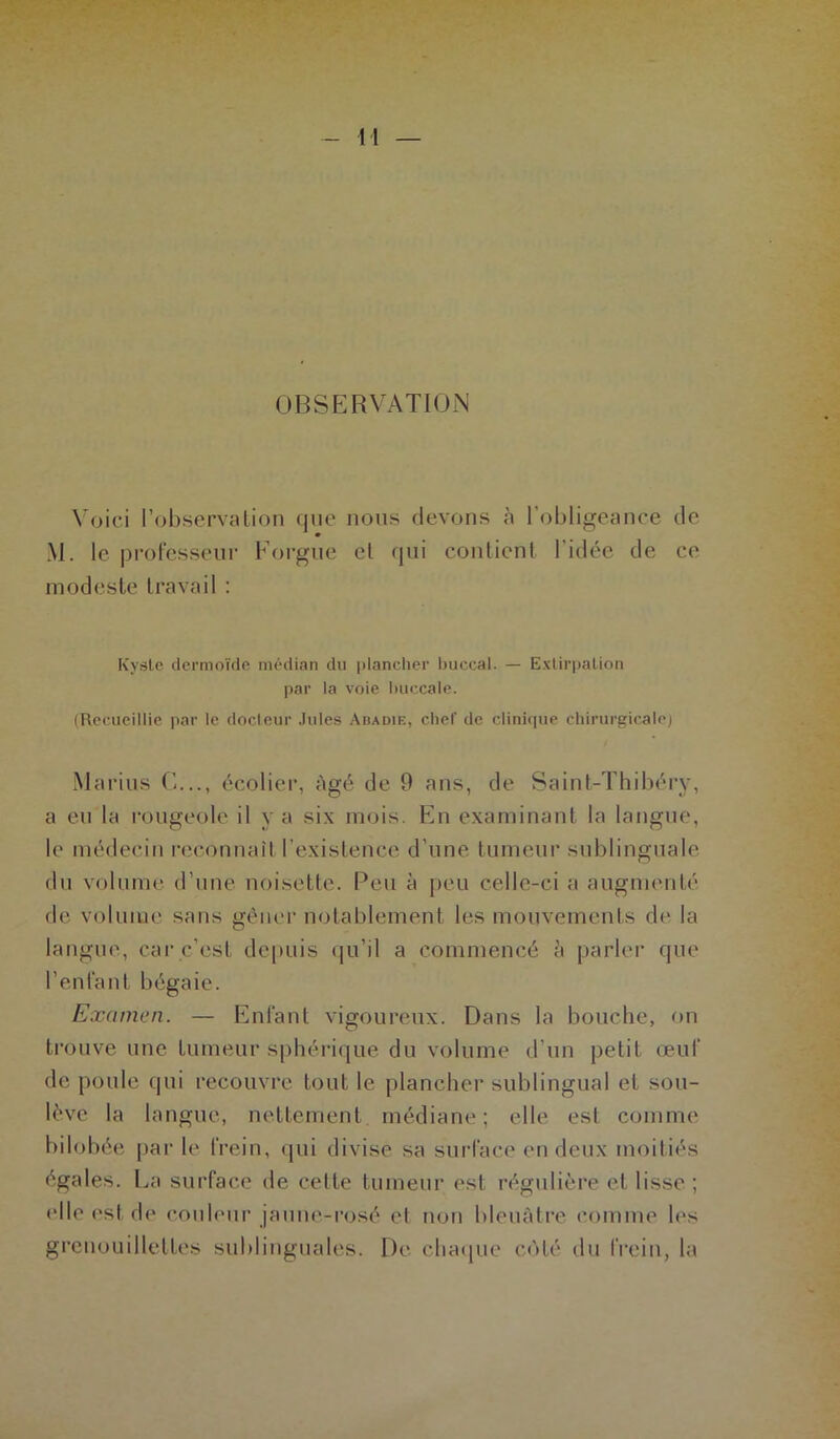 OBSERVATION Voici l’observation que nous devons à l’obligeance de M. le professeur Forgue cl qui contient l’idée de ce modeste travail : Kyste dermoïde médian du plancher buccal. — Extirpation par la voie buccale. (Recueillie par le docteur Jules Abadie, chef de clinique chirurgicale) Marins C..., écolier, âgé de 9 ans, de Saint-Thibéry, a eu la rougeole il y a six mois. En examinant la langue, le médecin reconnaît l’existence d’une tumeur sublinguale du volume d’une noisette. Peu à peu celle-ci a augmenté de volume sans gêner notablement les mouvements de la langue, car c’est depuis qu’il a commencé à parler que l’enfant bégaie. Examen. — Enfant vigoureux. Dans la bouche, on trouve une tumeur sphérique du volume d'un petit œuf de poule qui recouvre tout le plancher sublingual et sou- lève la langue, nettement médiane; elle est comme bilobée par le frein, qui divise sa surface en deux moitiés égales. La surface de cette tumeur est régulière et lisse ; elle est de couleur jaune-rosé et non bleuâtre comme les grenouilletles sublinguales. De chaque côté du frein, la