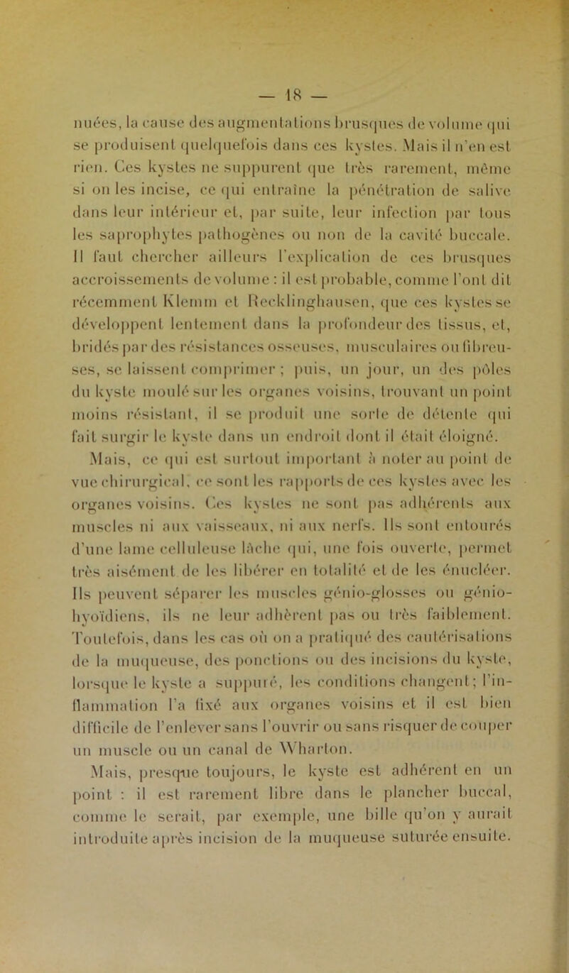 nuées, la cause des augmentations brusques de volume qui se produisent quelquefois dans ces kystes. Mais il n’en est rien. Ces kystes ne suppurent que très rarement, même si on les incise, ce qui entraîne la pénétration de salive dans leur intérieur et, par suite, leur infection par tous les saprophytes pathogènes ou non de la cavité buccale. Il faut chercher ailleurs l’explication de ces brusques accroissements de volume: il est probable, comme l’ont dit récemment Klemm cl Recklinghausen, (pie ces kystes se développent lentement dans la profondeur des tissus, et, bridés par des résistances osseuses, musculaires ou fibreu- ses, se laissent comprimer ; puis, un jour, un des pôles du kyste moulé sur les organes voisins, trouvant un point moins résistant, il se produit une sorte de détente cpii fait surgir le kyste dans un endroit dont il était éloigné. Mais, ce qui est surtout important à noter au point de vue chirurgical, ce sont les rapports de ces kystes avec les organes voisins. Ces kystes ne sont pas adhérents aux muscles ni aux vaisseaux, ni aux nerfs. Ils sont entourés d’une lame celluleuse lâche (pii, une fois ouverte, permet très aisément de les libérer en totalité et de les énucléer. Ils peuvent séparer les muscles génio-glosscs ou génio- hyoïdiens. ils ne leur adhèrent pas ou très faiblement. Toutefois, dans les cas où on a pratiqué des cautérisations de la muqueuse, des ponctions ou des incisions du kyste, lorsque le kyste a suppuré, les conditions changent; l'in- flammation l'a fixé aux organes voisins et il esl bien difficile de l’enlever sans l’ouvrir ou sans risquer découper un muscle ou un canal de VY harton. Mais, presque toujours, le kyste est adhérent en un point : il est rarement libre dans le plancher buccal, comme le serait, par exemple, une bille qu’on y aurait introduite après incision de la muqueuse suturée ensuite.