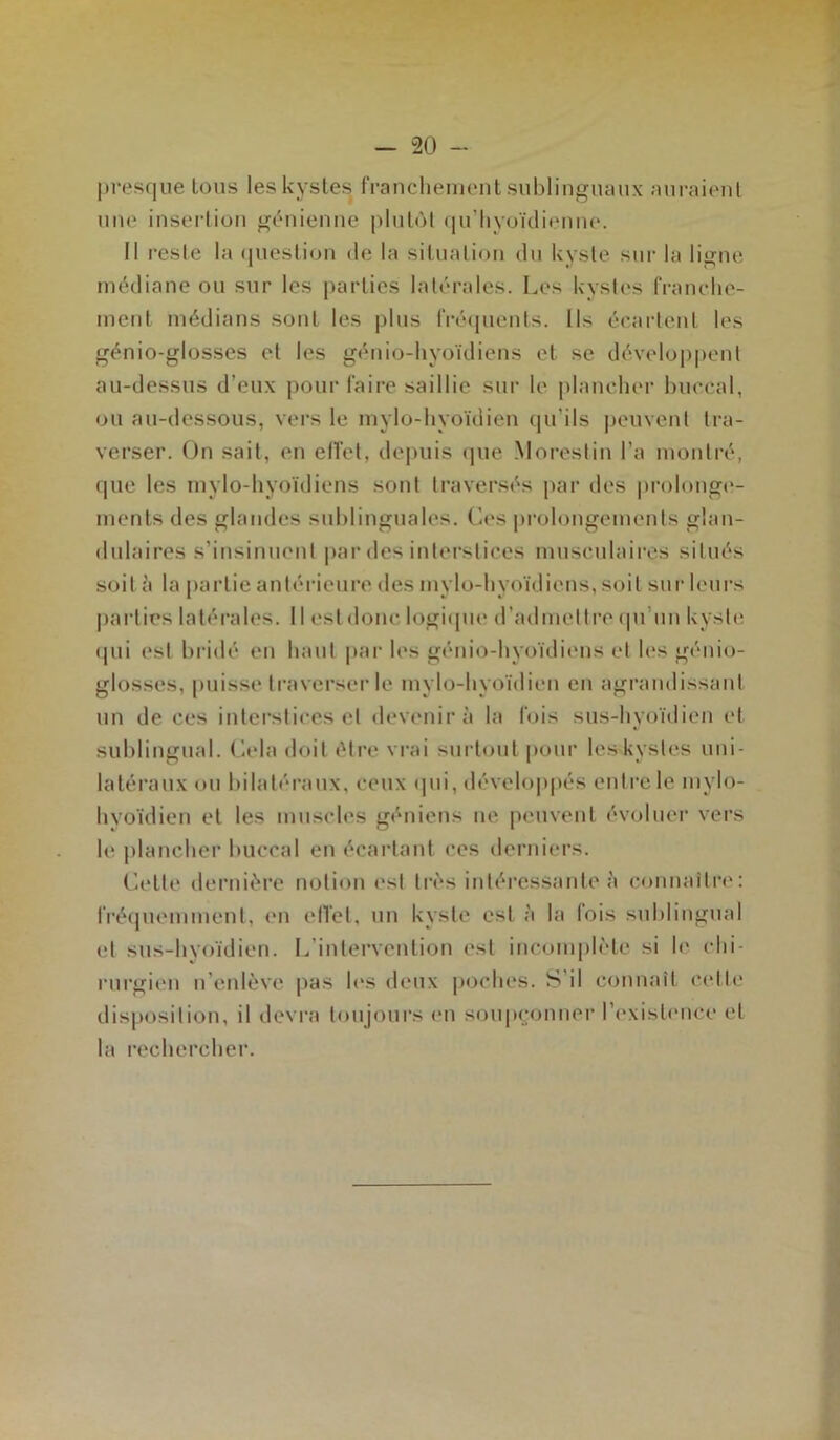 - “20 - presque tous les kystes franchement sublinguaux auraient une insertion génienne plutôt qu’hyoïdienne. Il reste la question de la situation du kyste sur la ligne médiane ou sur les parties latérales. Les kystes franche- ment médians sont les plus fréquents. Ils écartent les génio-glosses et les génio-hyoïdiens et se développent au-dessus d’eux pour faire saillie sur le plancher buccal, ou au-dessous, vers le mylo-hyoïdien qu’ils peuvent tra- verser. On sait, en effet, depuis que Morestin l’a montré, que les mvlo-hyoïdiens sont traversés par des prolonge- ments des glandes sublinguales. Ces prolongements glan- dulaires s’insinuent par des interstices musculaires situés soit à la partie antérieure des mvlo-hyoïdiens, soit sur leurs parties latérales. 11 est donc logique d’admettre qu’un kyste qui est bridé en haut par les génio-hyoïdiens et les génio- glosses, [misse traverser le mylo-hyoïdien en agrandissant un de ces interstices et devenir à la fois sus-hyoïdien et sublingual. Cela doit être vrai surtout pour les-kystes uni- latéraux ou bilatéraux, ceux qui, développés entre le mylo- hvoïdien et les muscles gênions ne peuvent évoluer vers le plancher buccal en écartant ces derniers. Cette dernière notion est très intéressante à connaître: fréquemment, en effet, un kyste est à la fois sublingual et sus-hyoïdien. L’intervention est incomplète si le chi- rurgien n’enlève pas les deux poches. S il connaît celle disposition, il devra toujours en soupçonner l’existence et la rechercher.