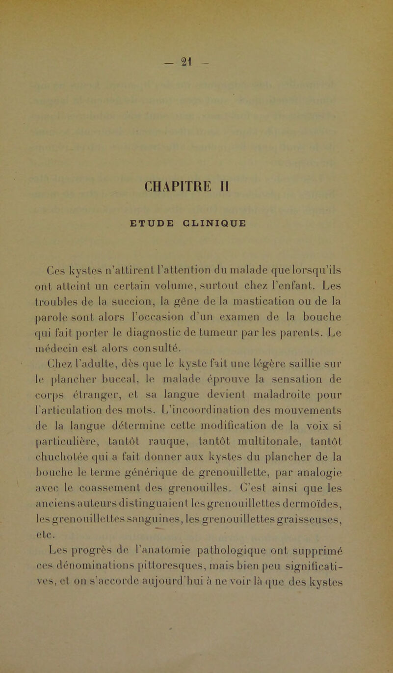 CHAPITRE II ETUDE CLINIQUE Ces kystes n’attirent l’attention du malade que lorsqu’ils ont atteint un certain volume, surtout chez l’enfant. Les troubles de la succion, la gène de la mastication ou de la parole sont alors l’occasion d’un examen de la bouche qui fait porter le diagnostic de tumeur parles parents. Le médecin est alors consulté. Chez l’adulte, dès que le kyste fait une légère saillie sur le plancher buccal, le malade éprouve la sensation de corps étranger, et sa langue devient maladroite pour l'articulation des mots. L’incoordination des mouvements de la langue détermine cette modification de la voix si particulière, tantôt rauque, tantôt multitonale, tantôt chuchotée qui a fait donner aux kystes du plancher de la bouche le ferme générique de grenouillette, par analogie avec le coassement des grenouilles. C’est ainsi que les anciens auteurs distinguaient Içs grenouidettes dermoïdes, les grenouiUettes sanguines, les grenouidettes graisseuses, etc. Les progrès de l’anatomie pathologique ont supprimé ces dénominations pittoresques, mais bien peu significati- ves, et on s’accorde aujourd’hui à ne voir là que des kystes